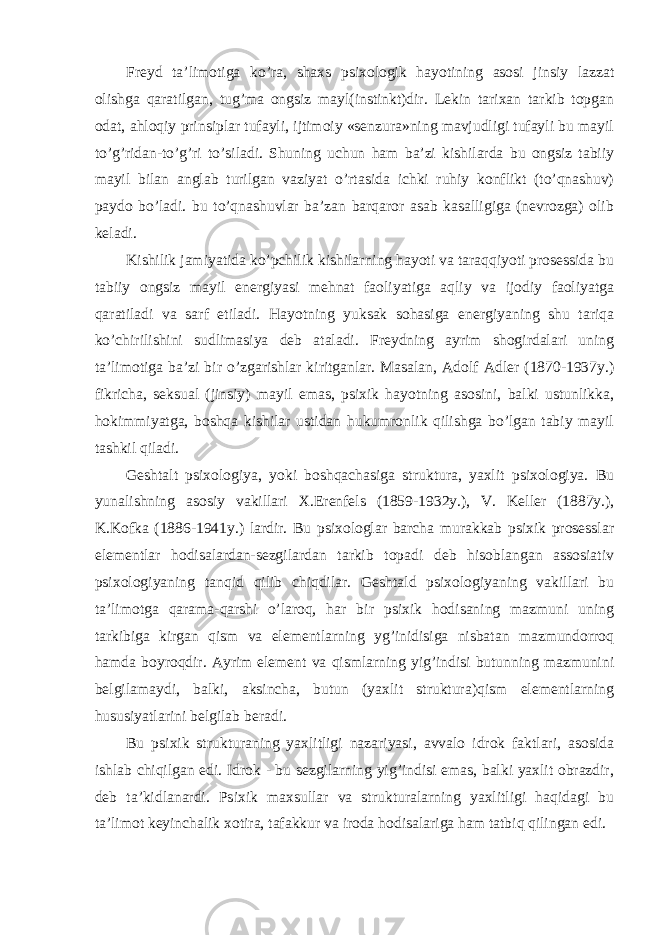 Freyd ta’limotiga ko’ra, shaxs psixologik hayotining asosi jinsiy lazzat olishga qaratilgan, tug’ma ongsiz mayl(instinkt)dir. Lekin tarixan tarkib topgan odat, ahloqiy prinsiplar tufayli, ijtimoiy «senzura»ning mavjudligi tufayli bu mayil to’g’ridan-to’g’ri to’siladi. Shuning uchun ham ba’zi kishilarda bu ongsiz tabiiy mayil bilan anglab turilgan vaziyat o’rtasida ichki ruhiy konflikt (to’qnashuv) paydo bo’ladi. bu to’qnashuvlar ba’zan barqaror asab kasalligiga (nevrozga) olib keladi. Kishilik jamiyatida ko’pchilik kishilarning hayoti va taraqqiyoti prosessida bu tabiiy ongsiz mayil energiyasi mehnat faoliyatiga aqliy va ijodiy faoliyatga qaratiladi va sarf etiladi. Hayotning yuksak sohasiga energiyaning shu tariqa ko’chirilishini sudlimasiya deb ataladi. Freydning ayrim shogirdalari uning ta’limotiga ba’zi bir o’zgarishlar kiritganlar. Masalan, Adolf Adler (1870-1937y.) fikricha, seksual (jinsiy) mayil emas, psixik hayotning asosini, balki ustunlikka, hokimmiyatga, boshqa kishilar ustidan hukumronlik qilishga bo’lgan tabiy mayil tashkil qiladi. Geshtalt psixologiya, yoki boshqachasiga struktura, yaxlit psixologiya. Bu yunalishning asosiy vakillari X.Erenfels (1859-1932y.), V. Keller (1887y.), K.Kofka (1886-1941y.) lardir. Bu psixologlar barcha murakkab psixik prosesslar elementlar hodisalardan-sezgilardan tarkib topadi deb hisoblangan assosiativ psixologiyaning tanqid qilib chiqdilar. Geshtald psixologiyaning vakillari bu ta’limotga qarama-qarshi o’laroq, har bir psixik hodisaning mazmuni uning tarkibiga kirgan qism va elementlarning yg’inidisiga nisbatan mazmundorroq hamda boyroqdir. Ayrim element va qismlarning yig’indisi butunning mazmunini belgilamaydi, balki, aksincha, butun (yaxlit struktura)qism elementlarning hususiyatlarini belgilab beradi. Bu psixik strukturaning yaxlitligi nazariyasi, avvalo idrok faktlari, asosida ishlab chiqilgan edi. Idrok - bu sezgilarning yig’indisi emas, balki yaxlit obrazdir, deb ta’kidlanardi. Psixik maxsullar va strukturalarning yaxlitligi haqidagi bu ta’limot keyinchalik xotira, tafakkur va iroda hodisalariga ham tatbiq qilingan edi. 