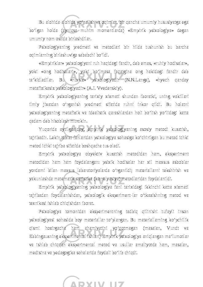 Bu alohida-alohida yo’nalish va oqimlar, bir qancha umumiy hususiyatga ega bo’lgan holda (ayniqsa muhim momentlarda) «Empirik psixologiya» degan umumiy nom ostida birlashdilar. Psixologiyaning predmeti va metodlari bir hilda tushunish bu barcha oqimlarning birlashuviga sababchi bo’ldi. «Empiriklar» psixologiyani ruh haqidagi fandir, deb emas, «ruhiy hodisalar», yoki «ong hodisalari», yoki bo’lmasa faqatgina ong hakidagi fandir deb ta’kidladilar. Bu «ruxsiz» psixologiyadir (N.N.Lange), «hyech qanday metafizikasiz psixologiyadir» (A.I. Vvedenskiy). Empirik psixologiyaning tarixiy xizmati shundan iboratki, uning vakillari ilmiy jixatdan o’rganish predmeti sifatida ruhni inkor qildi. Bu holatni psixologiyaning metafizik va idealistik qarashlardan holi bo’lish yo’lidagi katta qadam deb hisoblash mumkin. Yuqorida aytilganiday, empirik psixologiyaning asosiy metodi kuzatish, tajribadir. Lekin tabiat fanlaridan psixologiya sohasiga ko’chirilgan bu metod ichki metod ichki tajriba sifatida boshqacha tus oladi. Empirik psixologiya obyektiv kuzatish metodidan ham, eksperiment metodidan ham ham foydalangan: psixik hodisalar har xil maxsus asboblar yordami bilan maxsus labaratoriyalarda o’rganildi; materiallarni tekshirish va yakunlashda matematik statistika (korrelyasiya) metodlaridan foydalanildi. Empirik psixologiyaning psixologiya fani tarixidagi ikkinchi katta xizmati tajribadan foydalanishdan, psixologik eksperiment-lar o’tkazishning metod va texnikasi ishlab chiqishdan iborat. Psixologiya tomonidan eksperimentning tadbiq qilinishi tufayli inson psixologiyasi sohasida boy materiallar to’plangan. Bu materiallarning ko’pchilik qismi hozirgacha ham ahamiyatini yo’qotmagan (masalan, Vundt va Ebbingauzning eksperimental ishlari) Empirik psixologiya aniqlangan ma’lumotlar va ishlab chiqqan eksperimental metod va usullar amaliyotda ham, masalan, medisina va pedagogika sohalarida foydali bo’lib chiqdi. 