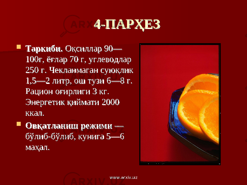 4-ПАРҲЕЗ4-ПАРҲЕЗ  Таркиби.Таркиби. Оқсиллар 90— Оқсиллар 90— 100г, ёғлар 70 г, углеводлар 100г, ёғлар 70 г, углеводлар 250 г. Чекланмаган суюқлик 250 г. Чекланмаган суюқлик 1,5—2 литр, ош тузи 6—8 г. 1,5—2 литр, ош тузи 6—8 г. Рацион оғирлиги 3 кг. Рацион оғирлиги 3 кг. Энергетик қиймати 2000 Энергетик қиймати 2000 ккал.ккал.  Овқатланиш режими Овқатланиш режими — — бўлиб-бўлиб, кунига 5—6 бўлиб-бўлиб, кунига 5—6 маҳал.маҳал. www.arxiv.uzwww.arxiv.uz 