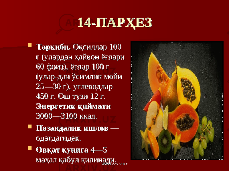 14-ПАРҲЕЗ14-ПАРҲЕЗ  Таркиби.Таркиби. Оқсиллар 100 Оқсиллар 100 г (улардан ҳайвон ёғлари г (улардан ҳайвон ёғлари 60 фоиз), ёғлар 100 г 60 фоиз), ёғлар 100 г (улар-дан ўсимлик мойи (улар-дан ўсимлик мойи 25—30 г), углеводлар 25—30 г), углеводлар 450 г. Ош тузи 12 г. 450 г. Ош тузи 12 г. Энергетик қиймати Энергетик қиймати 3000—3100 ккал.3000—3100 ккал.  Пазандалик ишлов Пазандалик ишлов — — одатдагидек.одатдагидек.  Овқат кунига Овқат кунига 4—5 4—5 маҳал қабул қилинади.маҳал қабул қилинади. www.arxiv.uzwww.arxiv.uz 