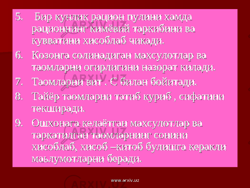 5. 5. Бир кунлик рацион пулини хамда Бир кунлик рацион пулини хамда рационнинг кимёвий таркибини ва рационнинг кимёвий таркибини ва кувватини хисоблаб чикади.кувватини хисоблаб чикади. 6. 6. Козонга солинадиган махсулотлар ва Козонга солинадиган махсулотлар ва таомларни огирлигини назорат килади.таомларни огирлигини назорат килади. 7. 7. Таомларни вит . С билан бойитади.Таомларни вит . С билан бойитади. 8. 8. Тайёр таомларни татиб куриб , сифатини Тайёр таомларни татиб куриб , сифатини текширади.текширади. 9. 9. Ошхонага келаётган махсулотлар ва Ошхонага келаётган махсулотлар ва таркатилган таомларнинг сонини таркатилган таомларнинг сонини хисоблаб, хисоб –китоб булишга керакли хисоблаб, хисоб –китоб булишга керакли маьлумотларни беради.маьлумотларни беради. www.arxiv.uzwww.arxiv.uz 