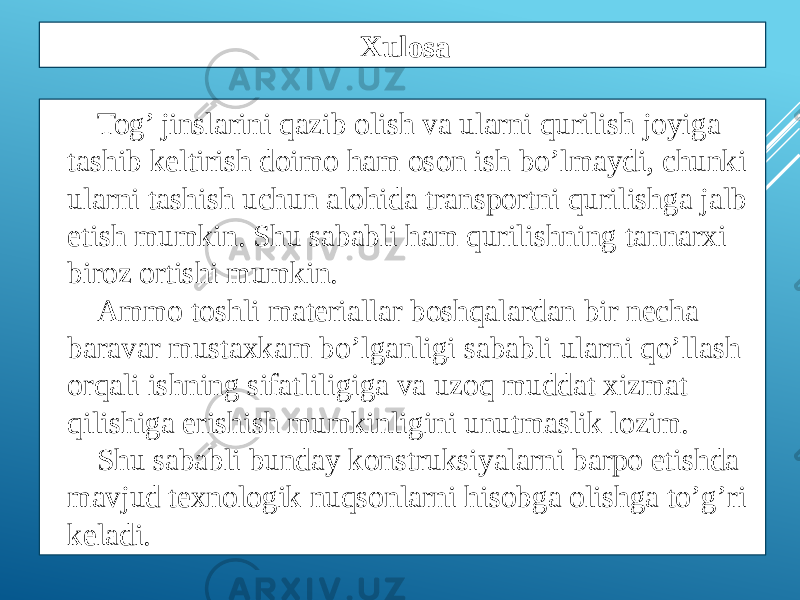 Tog’ jinslarini qazib olish va ularni qurilish joyiga tashib keltirish doimo ham oson ish bo’lmaydi, chunki ularni tashish uchun alohida transportni qurilishga jalb etish mumkin. Shu sababli ham qurilishning tannarxi biroz ortishi mumkin. Ammo toshli materiallar boshqalardan bir necha baravar mustaxkam bo’lganligi sababli ularni qo’llash orqali ishning sifatliligiga va uzoq muddat xizmat qilishiga erishish mumkinligini unutmaslik lozim. Shu sababli bunday konstruksiyalarni barpo etishda mavjud texnologik nuqsonlarni hisobga olishga to’g’ri keladi. Xulosa 