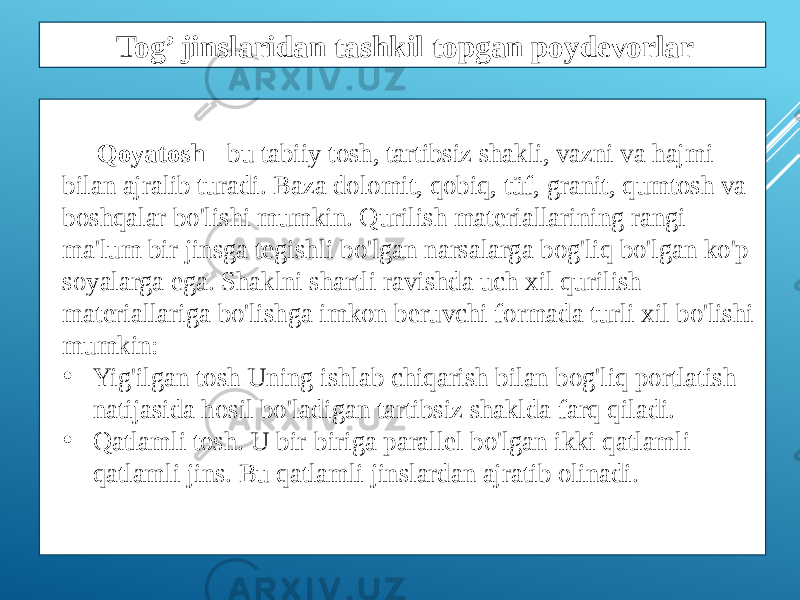 Qoyatosh - bu tabiiy tosh, tartibsiz shakli, vazni va hajmi bilan ajralib turadi. Baza dolomit, qobiq, tüf, granit, qumtosh va boshqalar bo&#39;lishi mumkin. Qurilish materiallarining rangi ma&#39;lum bir jinsga tegishli bo&#39;lgan narsalarga bog&#39;liq bo&#39;lgan ko&#39;p soyalarga ega. Shaklni shartli ravishda uch xil qurilish materiallariga bo&#39;lishga imkon beruvchi formada turli xil bo&#39;lishi mumkin: • Yig&#39;ilgan tosh Uning ishlab chiqarish bilan bog&#39;liq portlatish natijasida hosil bo&#39;ladigan tartibsiz shaklda farq qiladi. • Qatlamli tosh. U bir-biriga parallel bo&#39;lgan ikki qatlamli qatlamli jins. Bu qatlamli jinslardan ajratib olinadi. Tog’ jinslaridan tashkil topgan poydevorlar 