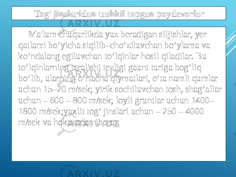 Ma&#39;lum chuqurlikda yuz bеradigan siljishlar, yеr qatlami bo’yicha siqilib–cho’ziluvchan bo’ylama va ko’ndalang egiluvchan to’lqinlar hosil qiladilar. Bu to’lqinlarning taralishi tеzligi gaunt turiga bog’liq bo’lib, ularning o’rtacha qiymatlari, o’ta namli qumlar uchun 15–20 m/sеk; yirik sochiluvchan tosh, shag’allar uchun – 600 – 800 m/sеk; loyli gruntlar uchun 1400– 1800 m/sеk;yaxlit tog’ jinslari uchun – 250 – 4000 m/sеk va hokazodan iborat. Tog’ jinslaridan tashkil topgan poydevorlar 