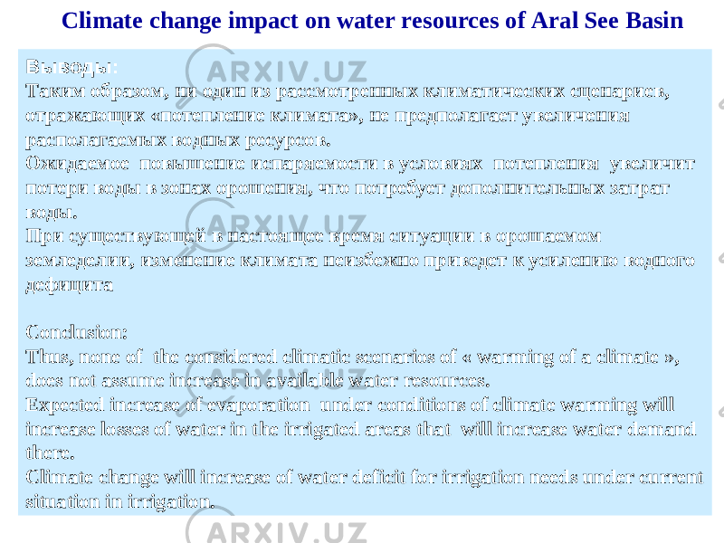 Выводы: Таким образом, ни один из рассмотренных климатических сценариев, отражающих «потепление климата», не предполагает увеличения располагаемых водных ресурсов. Ожидаемое повышение испаряемости в условиях потепления увеличит потери воды в зонах орошения, что потребует дополнительных затрат воды. При существующей в настоящее время ситуации в орошаемом земледелии, изменение климата неизбежно приведет к усилению водного дефицита Conclusion: Thus, none of the considered climatic scenarios of « warming of a climate », does not assume increase in available water resources. Expected increase of evaporation under conditions of climate warming will increase losses of water in the irrigated areas that will increase water demand there. Climate change will increase of water deficit for irrigation needs under current situation in irrigation. Climate change impact on water resources of Aral See Basin 
