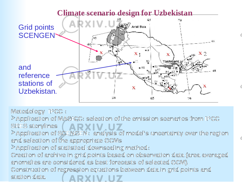  Grid points SCENGEN and reference stations of Uzbekistan . Climate scenario design for Uzbekistan Metodology IPCC :  Application of MAGICC: selection of the emission scenarios from IPCC SRES storylines  Application of SCENGEN: analysis of model’s uncertainty over the region and selection of the appropriate GCMs  Application of statistical downscaling method: Creation of archive in grid points based on observation data (area averaged anomalies are considered as best forecasts of selected GCM). Construction of regression equations between data in grid points and station data. 