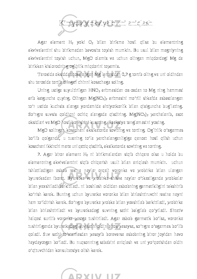 Kimyoviy ekvivalentni aniqlash Agar element H 2 yoki O 2 bilan birikma hosil qilsa bu elementning ekvivalentini shu birikmadan bevosita topish mumkin. Bu usul bilan magniyning ekvivalentini topish uchun, MgO olamiz va uchun olingan miqdordagi Mg da birikkan kislorodning og`irlik miqdorini topamiz. Tarozida oksiddan tozalangan Mg lentasidan 0,2 g tortib oling va uni oldindan shu tarozida tortib olingan chinni kosachaga soling. Uning ustiga suyultirilgan HNO 3 eritmasidan oz-ozdan to Mg ning hammasi erib ketguncha quying. Olingan Mg(NO 3 ) 2 eritmasini mo’rili shkafda asbestlangan to’r ustida kuchsiz alanga yordamida ehtiyotkorlik bilan qiziguncha bug`lating. So’ngra suvsiz qoldiqni ochiq alangada qizdiring. Mg(NO 3 ) 2 parchalanib, azot oksidlari va MgO hosil bo’lishini kuzating. Reaksiya tenglamasini yozing. MgO solingan kosachani eksikatorda soviting va torting. Og`irlik o’zgarmas bo’lib qolganda, u tuzning to’la parchalanganligiga qanoat hosil qilish uchun kosachani ikkinchi marta uni qattiq qizdirib, eksikatorda soviting va torting. 2. Agar biror element H 2 ni birikmalardan siqib chiqara olsa u holda bu elementning ekvivalentini siqib chiqarish usuli bilan aniqlash mumkin. uchun ishlatiladigan asbob rezina naylar orqali voronka va probirka bilan ulangan byuretkadan iborat. Byuretka va probirka shisha naylar o’tkazilganda probkalar bilan yaxshiladi berkitiladi. ni boshlash oldidan asbobning germetikligini tekshirib ko’rish kerak. Buning uchun byuretka voronka bilan birlashtiruvchi rezina nayni ham to’ldirish kerak. So’ngra byuretka probka bilan yaxshilab berkitiladi, probirka bilan birlashtiriladi va byuretkadagi suvning sathi belgilab qo’yiladi. Shtativ halqasi surilib voronka pastga tushiriladi. Agar asbob germetik bo’lsa, voronka tushirilganda byuretkadagi suv sathi oldin biroz pasaysa, so’ngra o’zgarmas bo’lib qoladi. Suv sathi to’xtamasdan pasayib boraversa asbobning biror joyidan havo haydayotgan bo’ladi. Bu nuqsonning sababini aniqlash va uni yo’qotishdan oldin o’qituvchidan konsultatsiya olish kerak. 