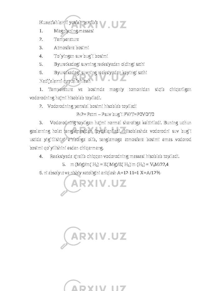 Kuzatishlarni yozish tartibi: 1. Magniyning massasi 2. Temperatura 3. Atmosfera bosimi 4. To`yingan suv bug`i bosimi 5. Byuretkadagi suvning reaksiyadan oldingi sathi 6. Byuretkadagi suvning reaksiyadan keyingi sathi Natijalarni qayta ishlash 1. Temperatura va bosimda magniy tomonidan siqib chiqarilgan vodorodning hajmi hisoblab topiladi. 2. Vodorodning partsial bosimi hisoblab topiladi P H 2 = Patm – Psuv bug`i PV / T = P 0 V 0/ T 0 3. Vodorodning topilgan hajmi normal sharoitga keltiriladi. Buning uchun gazlarning holat tenglamasidan foydalaniladi. Hisoblashda vodorodni suv bug`i ustida yig`ilishini e’tiborga olib, tenglamaga atmosfera bosimi emas vodorod bosimi qo`yilishini esdan chiqarmang. 4. Reaksiyada ajralib chiqqan vodorodning massasi hisoblab topiladi. 5. m (Mg)/m( H 2 ) = E ( Mg)/E( H 2 ) m ( H 2 ) = V 0 M /22,4 6. ni absolyut va nisbiy xatoligini aniqlash A=12-11=1 X=A/12% 