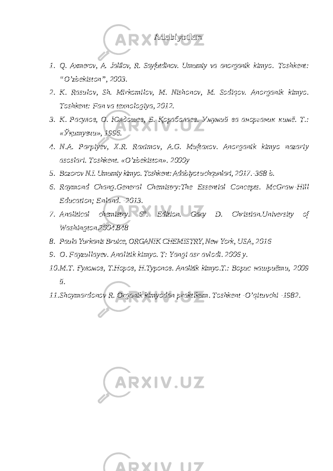 Adabiyotlar: 1. Q. Axmerov, A. Jalilov, R. Sayfutdinov. Umumiy va anorganik kimyo. Toshkent: “O’zbekiston”, 2003. 2. K. Rasulov, Sh. Mirkomilov, M. Nishonov, M. Sodiqov. Anorganik kimyo. Toshkent: Fan va texnologiya, 2012. 3. К. Расулов, О. Юлдошев, Б. Қораболаев. Умумий ва анорганик кимё. Т.: «Ўқитувчи», 1996. 4. N . A . Parpiyev , X . R . Raximov , A . G . Muftaxov . Anorganik kimyo nazariy asoslari. Toshkent. «O’zbekiston». 2000y 5. Bozorov N.I. Umumiy kimyo. Toshkent: Adabiyot uchqunlari, 2017.-368 b. 6. Raymond Chang.General Chemistry:The Essential Concepts. McGraw-Hill Education; Enland. -2013. 7. Analitical chemistry. 6 th . Edition. Gary D. Christian.University of Washington.2004.848 8. Paula Yurkanis Bruice, ORGANIK CHEMISTRY, New York, USA, 2016 9. O. Fayzullayev. Analitik kimyo. T: Yangi asr avlodi. 2006 y. 10. М . Т . Ғуломов , Т . Норов , Н . Туропов . Analitik kimyo.T.: Ворис нашриёти , 2009 й . 11. Shoymardonov R. Organik kimyodan praktikum. Toshkent - O’qituvchi -1982. 