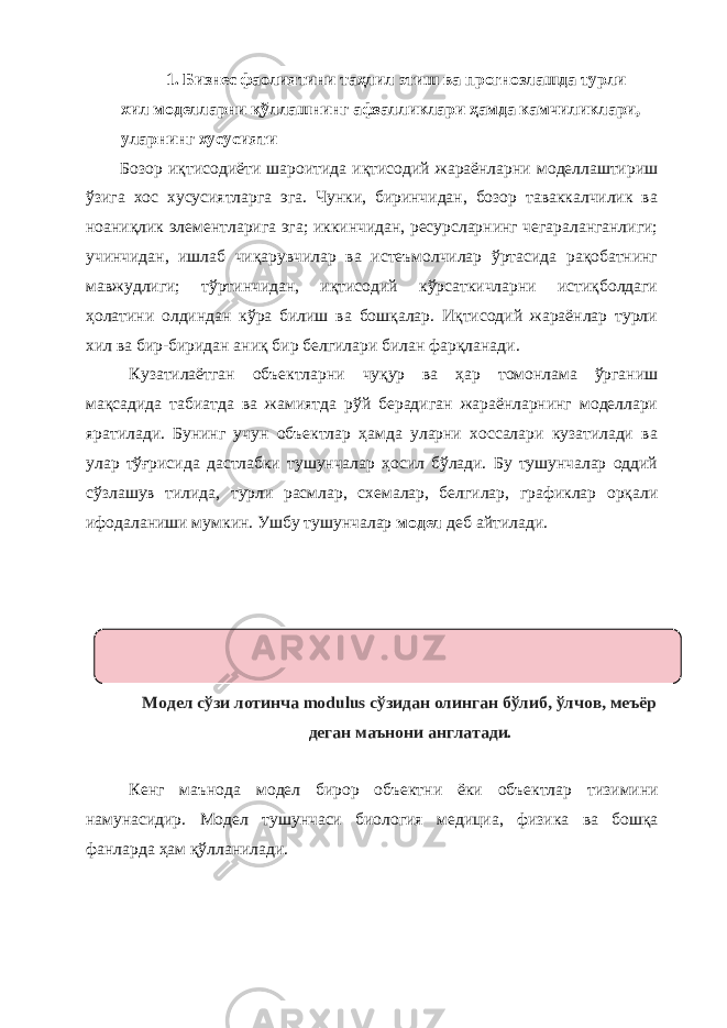 1. Бизнес фаолиятини таҳлил этиш ва прогнозлашда турли хил моделларни қўллашнинг афзалликлари ҳамда камчиликлари, уларнинг хусусияти Бозор иқтисодиёти шароитида иқтисодий жараёнларни моделлаштириш ўзига хос хусусиятларга эга. Чунки, биринчидан, бозор таваккалчилик ва ноаниқлик элементларига эга; иккинчидан, ресурсларнинг чегараланганлиги; учинчидан, ишлаб чиқарувчилар ва истеъмолчилар ўртасида рақобатнинг мавжудлиги; тўртинчидан, иқтисодий кўрсаткичларни истиқболдаги ҳолатини олдиндан кўра билиш ва бошқалар. Иқтисодий жараёнлар турли хил ва бир-биридан аниқ бир белгилари билан фарқланади. Кузатилаётган объектларни чуқур ва ҳар томонлама ўрганиш мақсадида табиатда ва жамиятда рўй берадиган жараёнларнинг моделлари яратилади. Бунинг учун объектлар ҳамда уларни хоссалари кузатилади ва улар тўғрисида дастлабки тушунчалар ҳосил бўлади. Бу тушунчалар оддий сўзлашув тилида, турли расмлар, схемалар, белгилар, графиклар орқали ифодаланиши мумкин. Ушбу тушунчалар модел деб айтилади. Модел сўзи лотинча modulus сўзидан олинган бўлиб, ўлчов, меъёр деган маънони англатади. Кенг маънода модел бирор объектни ёки объектлар тизимини намунасидир. Модел тушунчаси биология медициа, физика ва бошқа фанларда ҳам қўлланилади. 