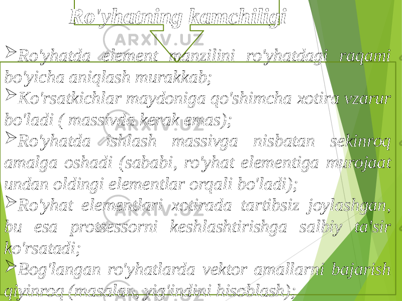  Ro&#39;yhatda element manzilini ro&#39;yhatdagi raqami bo&#39;yicha aniqlash murakkab;  Ko&#39;rsatkichlar maydoniga qo&#39;shimcha xotira vzarur bo&#39;ladi ( massivda kerak emas);  Ro&#39;yhatda ishlash massivga nisbatan sekinroq amalga oshadi (sababi, ro&#39;yhat elementiga murojaat undan oldingi elementlar orqali bo&#39;ladi);  Ro&#39;yhat elementlari xotirada tartibsiz joylashgan, bu esa protsessorni keshlashtirishga salbiy ta&#39;sir ko&#39;rsatadi;  Bog&#39;langan ro&#39;yhatlarda vektor amallarni bajarish qiyinroq (masalan, yig&#39;indini hisoblash); Ro&#39;yhatning kamchiligi 