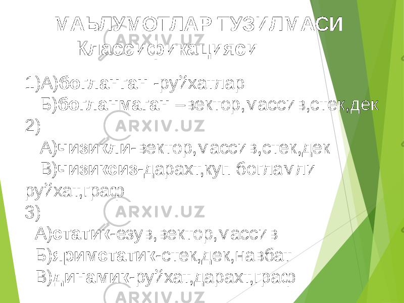 1)А) богланган -руйхатлар Б) богланмаган –вектор,массив,стек,дек 2) А) чизикли -вектор,массив,стек,дек В) чизиксиз -дарахт,куп богламли руйхат,граф 3) А) статик -езув,вектор,массив Б) яримстатик -стек,дек,навбат В) динамик -руйхат,дарахт,графМАЬЛУМОТЛАР ТУЗИЛМАСИ Классификацияси 