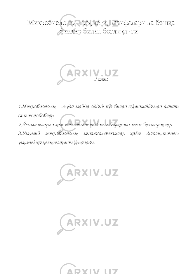 Микробиология предмети, вазифалари ва бошқа фанлар билан боғлиқлиги Режа : 1. Микробиология жуда майда оддий кўз билан кўринмайдиган фақат оптик асбоблар 2.Ўсимликларни ҳам касаллантирадиган бирқанча минг бактериялар 3.Умумий микробиология микроорганизмлар ҳаёт фаолиятининг умумий қонуниятларини ўрганади. 