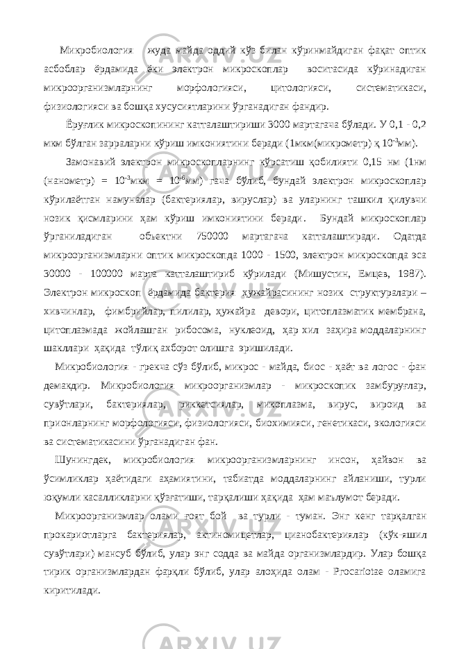  Микробиология жуда майда оддий кўз билан кўринмайдиган фақат оптик асбоблар ёрдамида ёки электрон микроскоплар воситасида кўринадиган микроорганизмларнинг морфологияси, цитологияси, систематикаси, физиологияси ва бошқа хусусиятларини ўрганадиган фандир. Ёру ғ лик микроскопининг катталаштириши 3000 мартагача бўлади. У 0,1 - 0,2 мкм бўлган зарраларни кўриш имкониятини беради ( 1мкм( микрометр ) қ 10 -3 мм). Замонавий электрон микроскопларнинг к ў рсатиш қ обилияти 0,15 нм (1нм (нанометр) = 10 -3 мкм = 10 -6 мм) гача б ў либ , бундай электрон микроскоплар кўрилаётган намуналар (бактериялар, вируслар ) ва уларнинг ташкил қилувчи нозик қисмларини ҳам кўриш имкониятини беради . Бундай микроскоплар ў рганиладиган объектни 750000 мартагача катталаштиради. Одатда микроорганизмларни оптик микроскопда 1000 - 1500, электрон микроскопда эса 30000 - 100000 марта катталаштириб кўрилади (Мишустин, Емцев, 1987). Электрон микроскоп ёрдамида бактерия ҳужайрасининг нозик структуралари – хивчинлар, фимбрийлар, пилилар, ҳужайра девори, цитоплазматик мембрана, цитоплазмада жойлашган рибосома, нуклеоид, ҳар хил заҳира моддаларнинг шакллари ҳақида тўлиқ ахборот олишга эришилади. Микробиология - грекча сўз бўлиб, микрос - майда, биос - ҳаёт ва логос - фан демакдир. Микробиология микроорганизмлар - микроскопик замбуруғлар, сувўтлари, бактериялар, риккетсиялар, микоплазма, вирус, вироид ва прионларнинг морфологияси, физиологияси, биохимияси, генетикаси, экологияси ва систематикасини ўрганадиган фан. Шунингдек, микробиология микроорганизмларнинг инсон, ҳайвон ва ўсимликлар ҳаётидаги аҳамиятини, табиатда моддаларнинг айланиши, турли юқумли касалликларни қўзғатиши, тарқалиши ҳақида ҳам маълумот беради. Микроорганизмлар олами ғ оят бой ва турли - туман. Энг кенг тар қ алган прокариотларга бактериялар, актиномицетлар, цианобактериялар ( кўк- яшил сувў тлари ) мансуб б ў либ, улар энг содда ва майда организмлардир. Улар бошқа тирик организмлардан фарқли бўлиб, улар алоҳида олам - Ргосаriotae оламига киритилади. 