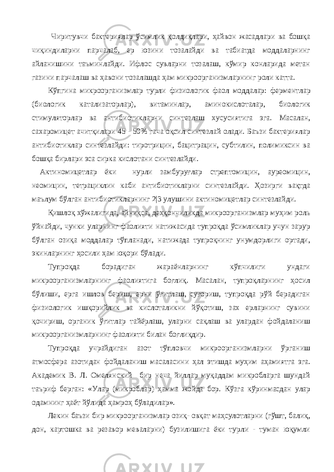  Чиритувчи бактериялар ўсимлик қолдиқлари, ҳайвон жасадлари ва бошқа чиқиндиларни парчалаб, ер юзини тозалайди ва табиатда моддаларнинг айланишини таъминлайди. Ифлос сувларни тозалаш, кўмир конларида метан газини парчалаш ва ҳ авони тозалашда ҳам микроорганизмларнинг роли катта. Кўпгина микроорганизмлар турли физиологик фаол моддалар: ферментлар (биологик катализаторлар), витаминлар, аминокислоталар, биологик стимуляторлар ва антибиотикларни синтезлаш хусусиятига эга. Масалан, сахаромицет ачитқилари 45 - 50% гача оқсил синтезлай олади. Баъзи бактериялар антибиотиклар синтезлайди: тиротрицин, бацитрацин, субтилин, полимиксин ва бошқа бирлари эса сирка кислотани синтезлайди. Актиномицетлар ёки нурли замбуруғлар стрептомицин, ауреомицин, неомицин, тетрациклин каби антибиотикларни синтезлайди. Ҳозирги вақтда маълум бўлган антибиотикларнинг 2|3 улушини актиномицетлар синтезлайди. Қишлоқ хўжалигида, айниқса, деҳқончиликда микроорганизмлар муҳим роль ўйнайди, чунки уларнинг фаолияти натижасида тупроқда ўсимликлар учун зарур бўлган озиқа моддалар тўпланади, натижада тупроқнинг унумдорлиги ортади, экинларнинг ҳосили ҳам юқори бўлади. Тупроқда борадиган жараёнларнинг кўпчилиги ундаги микроорганизмларнинг фаолиятига боғлиқ. Масалан, тупроқларнинг ҳосил бўлиши, ерга ишлов бериш, ерни ўғитлаш, суғориш, тупроқда рўй берадиган физиологик ишқорийлик ва кислоталикни йўқотиш, зах ерларнинг сувини қочириш, органик ўғитлар тайёрлаш, уларни сақлаш ва улардан фойдаланиш микроорганизмларнинг фаолияти билан боғлиқдир. Тупроқда учрайдиган азот тўпловчи микроорганизмларни ўрганиш атмосфера азотидан фойдаланиш масаласини ҳал этишда муҳим аҳамиятга эга. Академик В. Л. Омелянский бир неча йиллар муқаддам микробларга шундай таъриф берган: «Улар (микроблар) ҳамма жойда бор. Кўзга кўринмасдан улар одамнинг ҳаёт йўлида ҳамроҳ бўладилар». Лекин баъзи бир микроорганизмлар озиқ- овқат маҳсулотларни (гўшт, балиқ, дон, картошка ва резавор меваларни) бузилишига ёки турли - туман юқумли 