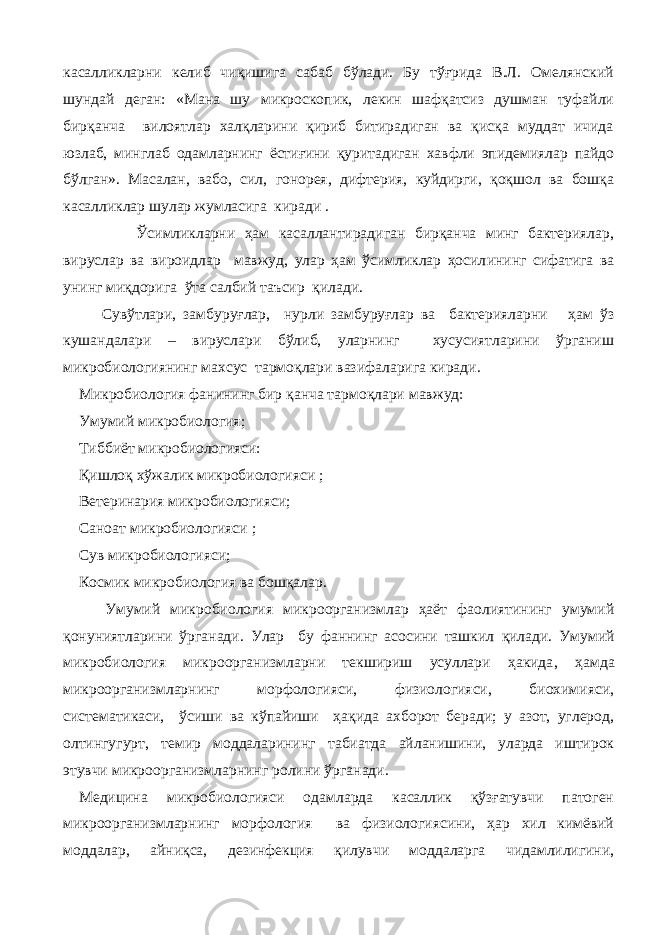 касалликларни келиб чиқишига сабаб бўлади. Бу тўғрида В.Л. Омелянский шундай деган: «Мана шу микроскопик, лекин шафқатсиз душман туфайли бирқанча вилоятлар халқларини қириб битирадиган ва қисқа муддат ичида юзлаб, минглаб одамларнинг ёстиғини қуритадиган хавфли эпидемиялар пайдо бўлган». Масалан, вабо, сил, гонорея, дифтерия, куйдирги, қоқшол ва бошқа касалликлар шулар жумласига киради . Ўсимликларни ҳам касаллантирадиган бирқанча минг бактериялар, вируслар ва вироидлар мавжуд, улар ҳам ўсимликлар ҳосил и нинг сифатига ва унинг миқдорига ўта салбий таъсир қилади. Сувўтлари, замбуруғлар, нурли замбуруғлар ва бактерияларни ҳам ўз кушандалари – вируслари бўлиб, уларнинг хусусиятларини ўргани ш микробиологиянинг махсус тармоқлари вазифаларига киради. Микробиология фанининг бир қанча тармоқлари мавжуд: Умумий микробиолог и я; Тиббиёт микробиологияси: Қишлоқ х ўжалик микробиологияси ; Ветеринария микробиологияси; Саноат микробиологияси ; Сув микробиологияси; Космик микробиология ва бошқалар. Умумий микробиология микроорганизмлар ҳаёт фаолиятининг умумий қонуниятларини ўрганади. Улар бу фаннинг асосини ташкил қ илади. Умумий микробиология микроорганизмларни текшириш усуллари ҳакида , ҳамда микроорганизмларнинг морфологияси, физиологияси, биохимияси, систематикаси, ў сиши ва кўпайиши ҳа қ ида ахборот беради; у азот, углерод, олтингугурт, темир моддаларини нг табиатда айланишини, уларда иштирок этувчи микроорганизмларнинг ролини ў рганади. Медицина микробиологияси одамларда касаллик қўзғатувчи патоген микроорганизмларни нг морфология ва физиологиясини, ҳар хил кимёвий моддалар, айниқса, дезинфекция қилувчи моддаларга чидамлилигини, 