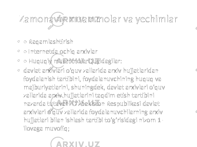 Zamonaviy muammolar va yechimlar • • Raqamlashtirish • • Internetda ochiq arxivlar • • Huquqiy muammolarQuyidagilar: • davlat arxivlari o‘quv zallarida arxiv hujjatlaridan foydalanish tartibini, foydalanuvchining huquq va majburiyatlarini, shuningdek, davlat arxivlari o‘quv zallarida arxiv hujjatlarini taqdim etish tartibini nazarda tutuvchi O‘zbekiston Respublikasi davlat arxivlari o‘quv zallarida foydalanuvchilarning arxiv hujjatlari bilan ishlash tartibi to‘g‘risidagi nizom 1- ilovaga muvofiq; 