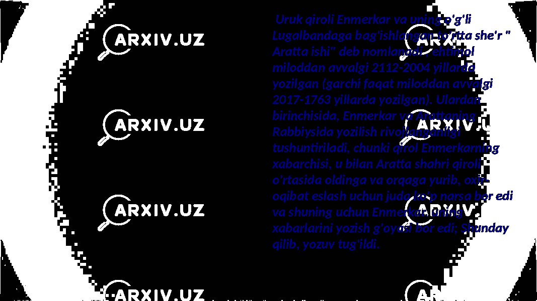  Uruk qiroli Enmerkar va uning o&#39;g&#39;li Lugalbandaga bag&#39;ishlangan to&#39;rtta she&#39;r &#34; Aratta ishi&#34; deb nomlanadi , ehtimol miloddan avvalgi 2112-2004 yillarda yozilgan (garchi faqat miloddan avvalgi 2017-1763 yillarda yozilgan). Ulardan birinchisida, Enmerkar va Arattaning Rabbiysida yozilish rivojlanganligi tushuntiriladi, chunki qirol Enmerkarning xabarchisi, u bilan Aratta shahri qiroli o&#39;rtasida oldinga va orqaga yurib, oxir- oqibat eslash uchun juda ko&#39;p narsa bor edi va shuning uchun Enmerkar. uning xabarlarini yozish g&#39;oyasi bor edi; Shunday qilib, yozuv tug&#39;ildi. 