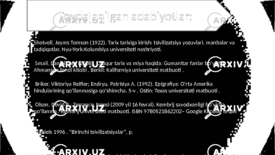 Foydalanilgan adabiyotlar: 1. Shotvell, Jeyms Tomson (1922). Tarix tarixiga kirish: tsivilizatsiya yozuvlari, manbalar va tadqiqotlar. Nyu-York:Kolumbiya universiteti nashriyoti. 2. 3. Smail, Daniel Lord (2008). Chuqur tarix va miya haqida: Gumanitar fanlar bo&#39;yicha Ahmanson fondi kitobi . Berkli: Kaliforniya universiteti matbuoti . 4. 5. Briker, Viktoriya Reifler; Endryu, Patrisiya A. (1992). Epigrafiya: O&#39;rta Amerika hindularining qo&#39;llanmasiga qo&#39;shimcha, 5-v . Ostin: Texas universiteti matbuoti . 6. 7. Olson, Devid R.; Torrance, Nensi (2009 yil 16 fevral). Kembrij savodxonligi bo&#39;yicha qo&#39;llanma . Kembrij universiteti matbuoti. ISBN 9780521862202– Google Kitoblar orqali . 8. 9. Daniels 1996 , &#34;Birinchi tsivilizatsiyalar&#34;, p. 