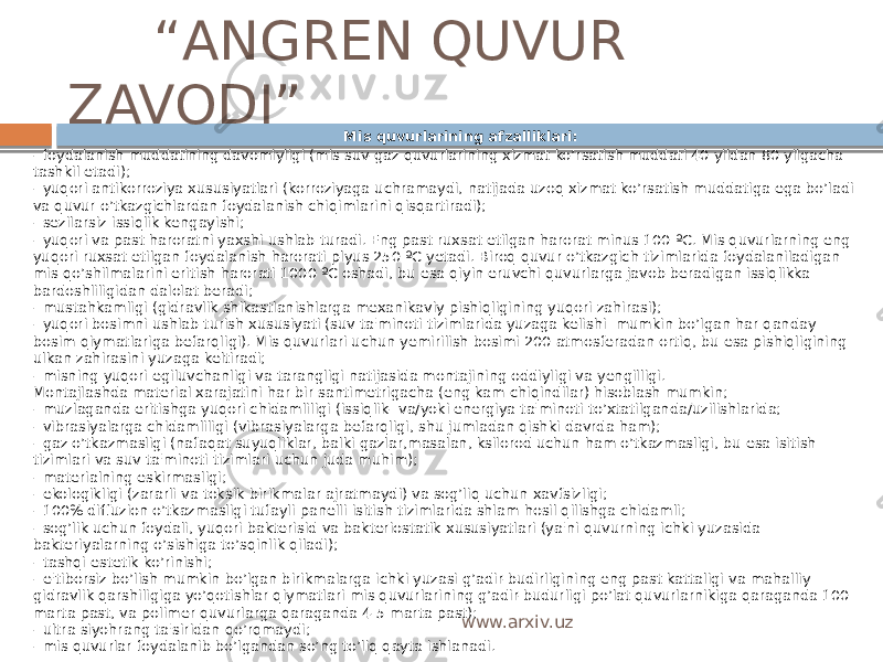  “ ANGREN QUVUR ZAVODI” Mis quvurlarining afzalliklari: - foydalanish muddatining davomiyligi (mis suv-gaz quvurlarining xizmat ko’rsatish muddati 40 yildan 80 yilgacha tashkil etadi); - yuqori antikorroziya xususiyatlari (korroziyaga uchramaydi, natijada uzoq xizmat ko’rsatish muddatiga ega bo’ladi va quvur o’tkazgichlardan foydalanish chiqimlarini qisqartiradi); - sezilarsiz issiqlik kengayishi; - yuqori va past haroratni yaxshi ushlab turadi. Eng past ruxsat etilgan harorat minus 100 ºC. Mis quvurlarning eng yuqori ruxsat etilgan foydalanish harorati plyus 250 ºC yetadi. Biroq quvur o’tkazgich tizimlarida foydalaniladigan mis qo’shilmalarini eritish harorati 1000 ºC oshadi, bu esa qiyin eruvchi quvurlarga javob beradigan issiqlikka bardoshliligidan dalolat beradi; - mustahkamligi (gidravlik shikastlanishlarga mexanikaviy pishiqligining yuqori zahirasi); - yuqori bosimni ushlab turish xususiyati (suv ta&#39;minoti tizimlarida yuzaga kelishi  mumkin bo’lgan har qanday bosim qiymatlariga befarqligi). Mis quvurlari uchun yemirilish bosimi 200 atmosferadan ortiq, bu esa pishiqligining ulkan zahirasini yuzaga keltiradi; - misning yuqori egiluvchanligi va tarangligi natijasida montajining oddiyligi va yengilligi.  Montajlashda material xarajatini har bir santimetrigacha (eng kam chiqindilar) hisoblash mumkin; - muzlaganda eritishga yuqori chidamliligi (issiqlik- va/yoki energiya ta&#39;minoti to’xtatilganda/uzilishlarida; - vibrasiyalarga chidamliligi (vibrasiyalarga befarqligi, shu jumladan qishki davrda ham); - gaz o’tkazmasligi (nafaqat suyuqliklar, balki gazlar,masalan, ksilorod uchun ham o’tkazmasligi, bu esa isitish tizimlari va suv ta&#39;minoti tizimlari uchun juda muhim); - materialning eskirmasligi; - ekologikligi (zararli va toksik birikmalar ajratmaydi) va sog’liq uchun xavfsizligi; - 100% diffuzion o’tkazmasligi tufayli panelli isitish tizimlarida shlam hosil qilishga chidamli; - sog’lik uchun foydali, yuqori bakterisid va bakteriostatik xususiyatlari (ya&#39;ni quvurning ichki yuzasida bakteriyalarning o’sishiga to’sqinlik qiladi); - tashqi estetik ko’rinishi; - e&#39;tiborsiz bo’lish mumkin bo’lgan birikmalarga ichki yuzasi g’adir-budirligining eng past kattaligi va mahalliy gidravlik qarshiligiga yo’qotishlar qiymatlari mis quvurlarining g’adir-budurligi po’lat quvurlarnikiga qaraganda 100 marta past, va polimer quvurlarga qaraganda 4-5 marta past); - ultra siyohrang ta&#39;siridan qo’rqmaydi; - mis quvurlar foydalanib bo’lgandan so’ng to’liq qayta ishlanadi. www.arxiv.uz 