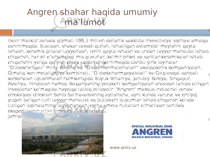  Angren shahar haqida umumiy ma’lumot Hozir mazkur zonada qiymati 186,5 million dollarlik sakkizta investitsiya loyihasi amalga oshirilmoqda. Xususan, shakar zavodi qurish, ishlatilgan avtomobil moylarini qayta ishlash, keramik plitalar tayyorlash, terini qayta ishlash va undan tayyor mahsulot ishlab chiqarish, har xil o‘lchamdagi mis quvurlar, ko‘mir briket va sanitar-keramikalar ishlab chiqarishni yo‘lga qo‘yish chora-tadbirlari ko‘rilmoqda.Ushbu yirik loyihalar &#34;O‘zbekneftgaz&#34; milliy xolding va “O‘zqurilishmateriallari” aksiyadorlik kompaniyalari, Olmaliq kon-metallurgiya kombinati, &#34;O‘zbekcharmpoyabzali&#34; va Oziq-ovqat sanoati korxonalari uyushmalari hamkorligida Buyuk Britaniya, Janubiy Koreya, Singapur, Avstriya, Hindiston hamda Bolgariyaning yetakchi kompaniyalari orasidan tanlab olingan investorlar ko‘magida hayotga tatbiq etilayotir. “Angren” maxsus industrial zonasi direksiyasi direktori Sohib Saifnazarovning aytishicha, ayni kunda zarurat va ehtiyoj yuqori bo‘lgan turli tayyor mahsulot va butlovchi buyumlar ishlab chiqarish ko‘zda tutilgan loyihalarning tayyorlangan loyiha-smeta hujjatlari o‘rnatilgan tartibda ekspertizadan o‘tkazilmoqda. &#34;Parking construction servise&#34; mas’uliyati cheklangan jamiyati jamoasi shakar zavodini qurmoqda. www.arxiv.uz 