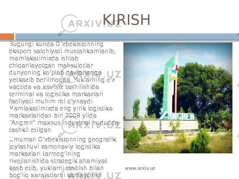  KIRISH Bugungi kunda O&#39;zbekistonning eksport salohiyati mustahkamlanib, mamlakatimizda ishlab chiqarilayotgan mahsulotlar dunyoning ko&#39;plab davlatlariga yetkazib berilmoqda. Yuklarning o&#39;z vaqtida va xavfsiz tashilishida terminal va logistika markazlari faoliyati muhim rol o&#39;ynaydi. Mamlakatimizda eng yirik logistika markazlaridan biri 2009 yilda “Angren” maxsus industrial hududda tashkil etilgan. Umuman O&#39;zbekistonning geografik joylashuvi zamonaviy logistika markazlari tarmog&#39;ining rivojlanishida strategik ahamiyat kasb etib, yuklarni tashish bilan bog&#39;liq xarajatlarni kamaytirish hamda ishlab chiqarish va savdo kompaniyalari logistikasini samarali tashkil etish imkonini berishi mumkin. www.arxiv.uz 