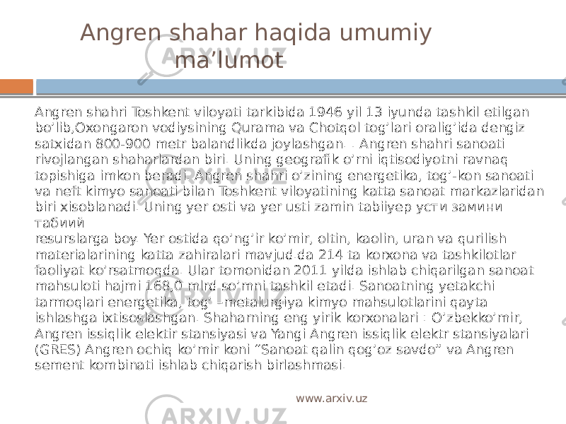  Angren shahar haqida umumiy ma’lumot Аngren shahri Toshkent viloyati tarkibida 1946 yil 13 iyunda tashkil etilgan bo’lib,Oxongaron vodiysining Qurama va Chotqol tog’lari oralig’ida dengiz satxidan 800-900 metr balandlikda joylashgan. . Аngren shahri sanoati rivojlangan shaharlardan biri. Uning geografik o’rni iqtisodiyotni ravnaq topishiga imkon beradi. Angren shahri o’zining energetika, tog’-kon sanoati va neft kimyo sanoati bilan Toshkent viloyatining katta sanoat markazlaridan biri xisoblanadi. Uning yer osti va yer usti zamin tabiiyер усти замини табиий resurslarga boy. Yer ostida qo’ng’ir ko’mir, oltin, kaolin, uran va qurilish materialarining katta zahiralari mavjud.da 214 ta korxona va tashkilotlar faoliyat ko’rsatmoqda. Ular tomonidan 2011 yilda ishlab chiqarilgan sanoat mahsuloti hajmi 168,0 mlrd so’mni tashkil etadi. Sanoatning yetakchi tarmoqlari energetika, tog’ –metalurgiya kimyo mahsulotlarini qayta ishlashga ixtisoslashgan. Shaharning eng yirik korxonalari : O’zbekko’mir, Angren issiqlik elektir stansiyasi va Yangi Angren issiqlik elektr stansiyalari (GRES) Angren ochiq ko’mir koni “Sanoat qalin qog’oz savdo” va Angren sement kombinati ishlab chiqarish birlashmasi. www.arxiv.uz 