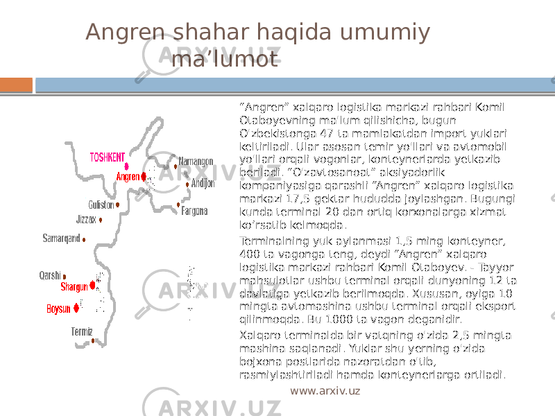  Angren shahar haqida umumiy ma’lumot “ Angren” xalqaro logistika markazi rahbari Komil Otaboyevning ma&#39;lum qilishicha, bugun O&#39;zbekistonga 47 ta mamlakatdan import yuklari keltiriladi. Ular asosan temir yo&#39;llari va avtomobil yo&#39;llari orqali vogonlar, konteynerlarda yetkazib beriladi. “O&#39;zavtosanoat” aksiyadorlik kompaniyasiga qarashli “Angren” xalqaro logistika markazi 17,5 gektar hududda joylashgan. Bugungi kunda terminal 20 dan ortiq korxonalarga xizmat ko’rsatib kelmoqda. Terminalning yuk aylanmasi 1,5 ming konteyner, 400 ta vagonga teng, deydi “Angren” xalqaro logistika markazi rahbari Komil Otaboyev. - Tayyor mahsulotlar ushbu terminal orqali dunyoning 12 ta davlatiga yetkazib berilmoqda. Xususan, oyiga 10 mingta avtomashina ushbu terminal orqali eksport qilinmoqda. Bu 1000 ta vagon deganidir. Xalqaro terminalda bir vatqning o&#39;zida 2,5 mingta mashina saqlanadi. Yuklar shu yerning o&#39;zida bojxona postlarida nazoratdan o&#39;tib, rasmiylashtiriladi hamda konteynerlarga ortiladi. www.arxiv.uz 