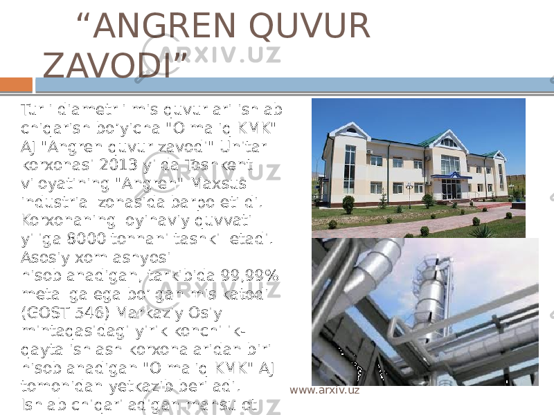  “ ANGREN QUVUR ZAVODI” Turli diametrli mis quvurlari ishlab chiqarish bo’yicha &#34;Olmaliq KMK&#34; AJ &#34;Angren quvur zavodi&#34; Unitar korxonasi 2013 yilda Toshkent viloyatining &#34;Angren&#34; Maxsus industrial zonasida barpo etildi. Korxonaning loyihaviy quvvati yiliga 8000 tonnani tashkil etadi. Asosiy xom ashyosi hisoblanadigan, tarkibida 99,99% metallga ega bo’lgan mis katodi (GOST 546) Markaziy Osiy mintaqasidagi yirik konchilik- qayta ishlash korxonalaridan biri hisoblanadigan &#34;Olmaliq KMK&#34; AJ tomonidan yetkazib beriladi. Ishlab chiqariladigan mahsulot eksportga (90%), hamda ichki bozorga (10%) chiqarishga  mo’ljallangan. www.arxiv.uz 