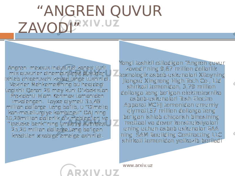  “ ANGREN QUVUR ZAVODI” Angren maxsus industrial zonasi turli mis quvurlar dinametrli mis quvurlar ishlab chiqaruvchi zavod ishga tushirildi. Vazirlar Mahkamasining bu haqidagi tegishli Qarori 29 may kuni O’zbekiston Prezidenti Islom Karimov tomonidan imzolangan. Loyxa qiymati 35,48 million dollorga teng bo’lib, u “Olmaliq kon-metallurgiya kombinati” OAJ ning 10,28million dollarlik o’z mablag’lari va “Ipateka bank”ning umumiy summasi 25,20 million dollarga teng bo’lgan kreditlari xisobiga amalga oshirildi . Yangi tashkil etiladigan “Angren quvur zavodi”ning 9,67 million dollarlik texnalogik asbob-uskunalari Xitoyning Jiangsu Xingrong High Tech Co., Ltd shirkati tomonidan, 3,79 million dollarga teng bo’lgan elektrotexnika asbob-uskunalari Tosh Electro Apparat МCHJ tomonidan umumiy qiymati,57 million dollarga teng bo’lgan ishlab chiqarish binosining mettaal va devor konstruksiyalari uning uchun asbob uskunalar БАА ning SAM Bouilding Contracting LLC shirkati tomonidan yetkazib beriladi www.arxiv.uz 