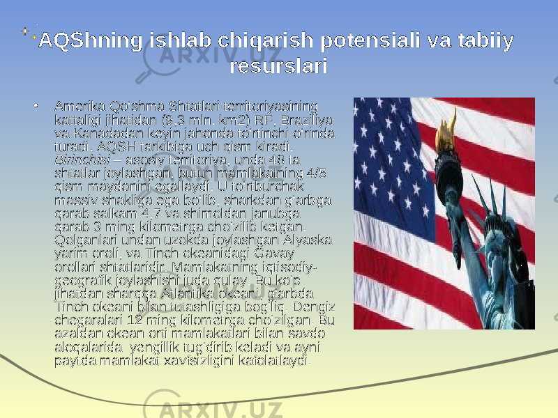 AQShning ishlab chiqarish potensiali va tabiiy resurslari • Amerika Qo‘shma Shtatlari territoriyasining kattaligi jihatidan (9,3 mln. km2) RF, Braziliya va Kanadadan keyin jahonda to‘rtinchi o‘rinda turadi. AQSH tarkibiga uch qism kiradi. Birinchisi – asosiy territoriya, unda 48 ta shtatlar joylashgan, butun mamlakatning 4/5 qism maydonini egallaydi. U to‘rtburchak massiv shakliga ega bo‘lib, sharkdan g‘arbga qarab salkam 4,7 va shimoldan janubga qarab 3 ming kilometrga cho‘zilib ketgan. Qolganlari undan uzokda joylashgan Alyaska yarim oroli, va Tinch okeanidagi Gavay orollari shtatlaridir. Mamlakatning iqtisodiy- geografik joylashishi juda qulay. Bu ko‘p jihatdan sharqqa Atlantika okeani, g‘arbda Tinch okeani bilan tutashligiga bog‘liq. Dengiz chegaralari 12 ming kilometrga cho‘zilgan. Bu azaldan okean orti mamlakatlari bilan savdo aloqalarida yengillik tug‘dirib keladi va ayni paytda mamlakat xavfsizligini kafolatlaydi. 