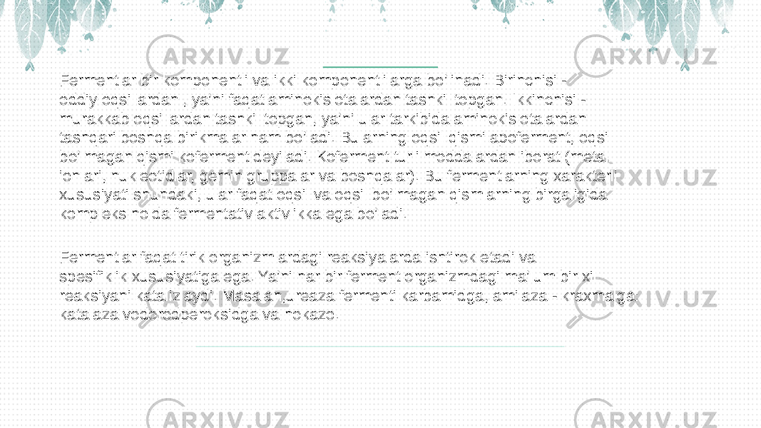 Fermentlar bir komponentli va ikki komponentlilarga bo’linadi. Birinchisi - oddiy oqsillardan , ya’ni faqat aminokislotalardan tashkil topgan. Ikkinchisi - murakkab oqsillardan tashkil topgan, ya’ni ular tarkibida aminokislotalardan tashqari boshqa birikmalar ham bo’ladi. Bularning oqsil qismi apoferment, oqsil bo’lmagan qismi koferment deyiladi. Koferment turli moddalardan iborat (metall ionlari, nukleotidlar, gemin gruppalar va boshqalar). Bu fermentlarning xarakterli xususiyati shundaki, ular faqat oqsil va oqsil bo’lmagan qismlarning birgaligida kompleks holda fermentativ aktivlikka ega bo’ladi. Fermentlar faqat tirik organizmlardagi reaksiyalarda ishtirok etadi va spesifiklik xususiyatiga ega. Ya’ni har bir ferment organizmdagi ma’lum bir xil reaksiyani katalizlaydi. Masalan,ureaza fermenti karbamidga, amilaza - kraxmalga: katalaza vodorodperoksidga va hokazo. 