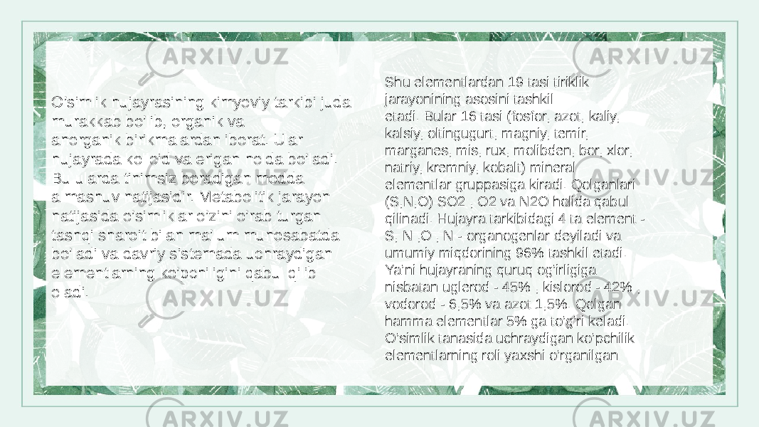 O’simlik hujayrasining kimyoviy tarkibi juda murakkab bo’lib, organik va anorganik birikmalardan iborat. Ular hujayrada kolloid va erigan holda bo’ladi. Bu ularda tinimsiz boradigan modda almashuv natijasidir. Metabolitik jarayon natijasida o’simliklar o’zini o’rab turgan tashqi sharoit bilan ma’lum munosabatda bo’ladi va davriy sistemada uchraydigan elementlarning ko’pchiligini qabul qilib oladi. Shu elementlardan 19 tasi tiriklik jarayonining asosini tashkil etadi. Bular 16 tasi (fosfor, azot, kaliy, kalsiy, oltingugurt, magniy, temir, marganes, mis, rux, molibden, bor, xlor, natriy, kremniy, kobalt) mineral elementlar gruppasiga kiradi. Qolganlari (S,N,O) SO2 , O2 va N2O holida qabul qilinadi. Hujayra tarkibidagi 4 ta element - S, N ,O , N - organogenlar deyiladi va umumiy miqdorining 96% tashkil etadi. Ya’ni hujayraning quruq og’irligiga nisbatan uglerod - 45% , kislorod - 42% , vodorod - 6,5% va azot 1,5%. Qolgan hamma elementlar 5% ga to’g’ri keladi. O’simlik tanasida uchraydigan ko’pchilik elementlarning roli yaxshi o’rganilgan 