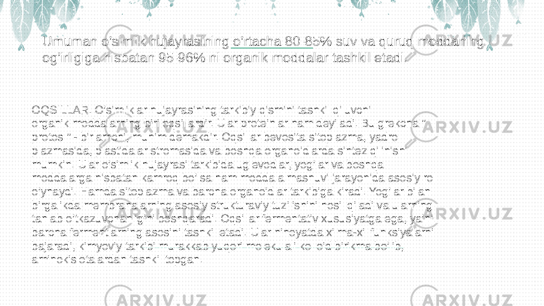 Umuman o’simlik hujayrasining o’rtacha 80-85% suv va quruq moddaning og’irligiga nisbatan 95-96% ni organik moddalar tashkil etadi. OQSILLAR. O’simliklar hujayrasining tarkibiy qismini tashkil qiluvchi organik moddalarning biri oqsillardir. Ular proteinlar ham deyiladi. Bu grekcha &#34; protos &#34; - birlamchi, muhim demakdir. Oqsillar bevosita sitoplazma, yadro plazmasida, plastidalar stromasida va boshqa organoidlarda sintez qilinishi mumkin. Ular o’simlik hujayrasi tarkibida uglevodlar, yog’lar va boshqa moddalarga nisbatan kamroq bo’lsa ham modda almashuvi jarayonida asosiy rol o’ynaydi. Hamda sitoplazma va barcha organoidlar tarkibiga kiradi. Yog’lar bilan birgalikda membranalarning asosiy strukturaviy tuzilishini hosil qiladi va ularning tanlab o’tkazuvchanligini boshqaradi. Oqsillar fermentativ xususiyatga ega, ya’ni barcha fermentlarning asosini tashkil etadi. Ular nihoyatda xilma-xil funksiyalarni bajaradi, kimyoviy tarkibi murakkab yuqori molekulali kolloid birikma bo’lib, aminokislotalardan tashkil topgan. 