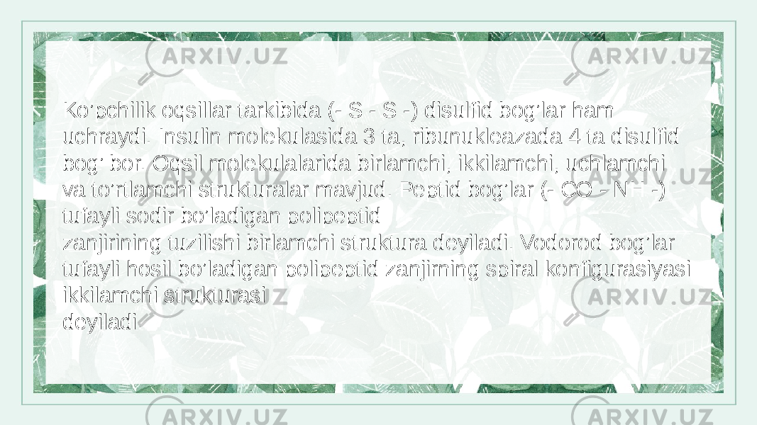 Ko’pchilik oqsillar tarkibida (- S - S -) disulfid bog’lar ham uchraydi. Insulin molekulasida 3 ta, ribunukleazada 4 ta disulfid bog’ bor. Oqsil molekulalarida birlamchi, ikkilamchi, uchlamchi va to’rtlamchi strukturalar mavjud. Peptid bog’lar (- CO - NH -) tufayli sodir bo’ladigan polipeptid zanjirining tuzilishi birlamchi struktura deyiladi. Vodorod bog’lar tufayli hosil bo’ladigan polipeptid zanjirning spiral konfigurasiyasi ikkilamchi strukturasi deyiladi. 