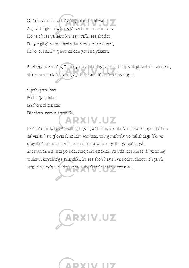 Qilib rashku taassufni o`tiga bag`rini biryon. Agarchi ilgidan kelmas birovni hurram etmaklik, Ko`ra olmas va lekin kimsani qalbi esa shodon. Bu yanglig` hasadu badhohu ham yuzi qarolarni, Iloho, et habibing hurmatidan yer bila yakson. Shoir Avaz o`zining ijtimoiy masalalardagi xulosasini quyidagi ixcham, xalqona, aforizmnamo to`rtlikda g`oyat mahorat bilan ifodalay olgan: Sipohi pora istar, Mulla ijora istar. Bechora chora istar, Bir chora zamon bormu? Ko`rinib turibdiki, Avazning hayot yo`li ham, she`rlarida bayon etilgan fikrlari, da`vatlar ham g`oyat ibratlidir. Ayniqsa, uning ma`rifiy yo`nalishdagi fikr va g`oyalari hamma davrlar uchun ham o`z ahamiyatini yo`qotmaydi. Shoir Avaz ma`rifat yo`lida, xalq orzu-istaklari yo`lida faol kurashdi va uning muboriz kuychisiga aylandiki, bu esa shoir hayoti va ijodini chuqur o`rganib, targ`ib-tashviq ishlarini yanada rivojlantirishni taqozo etadi. 