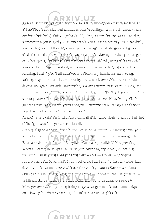 Avaz O`tar milliy uyg`onish davri o`zbek adabiyotining yetuk namoyandalaridan biri bo`lib, o`zbek adabiyoti tarixida chuqur iz qoldirgan sermahsul hamda «nazm aro fozili bebaho” (Tabibiy) ijodkordir. U juda qisqa umr ko`rishiga qaramasdan, sermazmun hayot va ijod yo`lini bosib o`tdi. Avaz O`tar o`zining yuksak iste`dodi, she`rlaridagi xalqchillik ruhi, zamon va makondagi nosozliklarga qarshi g`oyat o`tkir fikrlari bilan hayotlik davridayoq xalq orasida dovrug`dor shoirga aylangan edi. Shoir ijodiga bo`lgan e`tibor o`z davridanoq boshlandi, uning o`tkir xalqchil g`oyalarni singdirgan g`azallari, muxammasu musammanlari, nafaqat, oddiy xalqning, balki ilg`or fikrli adabiyot muhiblarining hamda nomdor, ko`zga ko`ringan qalam ahllarini xam nazariga tushgan edi. Avaz O`tar asarlari o`sha davrda tuzilgan bayozlarda, shuningdek, XX asr Xorazm tarixi va adabiyotiga oid manbalarning aksariyatida, xususan, Chunonchi, Ahmad Tabibiyning «Majmuai 30 shuaro payraviy Firuz shohiy», tazkirasi hamda Jumaniyoz Hivaqiyning «Tarixi gulshan» risolasida, Bayoniyning «Shajarai Xorazmshohiy» tarixiy asarida shoir hayoti va ijodiga oid ma`lumotlar uchraydi. Avaz O`tar o`z xalqining muboriz kuychisi sifatida zamondosh va hamyurtlarining e`tiboriga tushadi va yuksak baholanadi. Shoir ijodiga sobiq sovet davrida ham bee`tibor bo`linmadi. Shoirning hayot yo`li va ijodiga oid ahamiyatli ma`lumotlarni o`z ichiga olgan maqolalar yuzaga chiqdi. Bular orasida birinchi marta 1940 yilda «Guliston» jurnalida Y. Yusupovning «Avaz O`tar o`g`li» maqolasini eslash joiz. Avazning hayoti va ijodi haqidagi ma`lumot Laffasiyning 1944 yilda tug`ilgan «Xorazm shoirlarining tarjimai hollari» risolasida to`ldiriladi. Shoir ijodiga oid izlanishlar Y. Yusupov tomonidan davom ettirildi va uning «Avaz” biografik ocherki, (1961) «Xorazm shoirlari» (1967) kabi kitoblaridagi yangi ma`lumotlar va mulohazalar shoir tarjimai holini to`ldiradi. Bundan tashqari shu tadqiqotlar tadriji o`laroq adabiyotshunos V. Mirzayev Avaz O`tar ijodining badiiy miqyosi va gumanistik mohiyatini tadqiq etdi. 1961-yilda “Avaz O`tar o`g`li” risolasi bilan uni targ`ib qildi. 