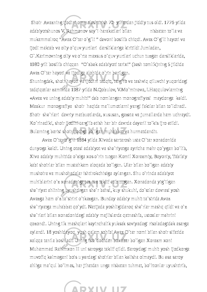  Shoir Avazning ijodini ommalashtirish 70- yillardan jiddiy tus oldi. 1776-yilda adabiyotshunos V. Rahmonov say`i-harakatlari bilan nisbatan to`la va mukammalroq “Avaz O`tar o`g`li ” devoni bosilib chiqdi. Avaz O`g`li hayoti va ijodi maktab va oliy o`quv yurtlari darsliklariga kiritildi Jumladan, G`.Karimovning oliy va o`rta maxsus o`quv yurtlari uchun tuzgan darsliklarida, 1980-yili bosilib chiqqan “O`zbek adabiyoti tarixi” (besh tomlik)ning 5 jildida Avaz O`tar hayoti va ijodiga alohida o`rin berilgan. Shuningdek, shoir hayoti va ijodini tadqiq, targ`ib va tashviq qiluvchi yuqoridagi tadqiqotlar zaminida 1987-yilda N.Qobulov, V.Mo`minova, I.Haqqulovlarning «Avaz va uning adabiy muhiti” deb nomlangan monografiyasi maydonga keldi. Mazkur monografiya shoir haqida ma`lumotlarni yangi faktlar bilan to`ldiradi. Shoir she`rlari davriy matbuotlarda, xususan, gazeta va jurnallarda ham uchraydi. Ko`rinadiki, shoir ijodini targ`ib etish har bir davrda deyarli to`kis ijro etildi. Bularning barisi shoir ijodiga bo`lgan muhabbat va hurmatdandir. Avaz O`tar o`g`li 1884 yilda Xivada sartarosh usta O`tar xonadonida dunyoga keldi. Uning otasi adabiyot va she`riyatga ayricha mehr qo`ygan bo`lib, Xiva adabiy muhitida o`ziga xos o`rin tutgan Komil Xorazmiy, Bayoniy, Tabibiy kabi shoirlar bilan mustahkam aloqada bo`lgan. Ular bilan bo`lgan adabiy mushoira va mushohadalar ishtirokchisiga aylangan. Shu o`rinda adabiyot muhiblarini o`z xonadoniga tez-tez taklif etib turgan. Xonadonda yig`ilgan she`riyat ahlining uyushtirgan she`r bahsi, kuy shukuhi, do`stlar davrasi yosh Avazga ham o`z ta`sirini o`tkazgan. Bunday adabiy muhit ta`sirida Avaz she`riyatga muhabbat qo`ydi. Natijada yoshligidanoq she`rlar mashq qildi va o`z she`rlari bilan xonadonidagi adabiy majlislarda qatnashib, ustozlar mehrini qozondi. Uning ilk mashqlari keyinchalik yuksak saviyadagi risoladagidek asarga aylandi. 18 yoshidayoq yosh qalam sohibi Avaz O`tar nomi bilan shoir sifatida xalqqa tanila boshladi. Uning iste`dodidan boxabar bo`lgan Xorazm xoni Muhammad Rahimxon II uni saroyga taklif qildi. Saroydagi muhit yosh ijodkorga muvofiq kelmagani bois u yerdagi shoirlar bilan kelisha olmaydi. Bu esa saroy ahliga ma`qul bo`lmas, har jihatdan unga nisbatan tuhmat, bo`htonlar uyushtirib, 