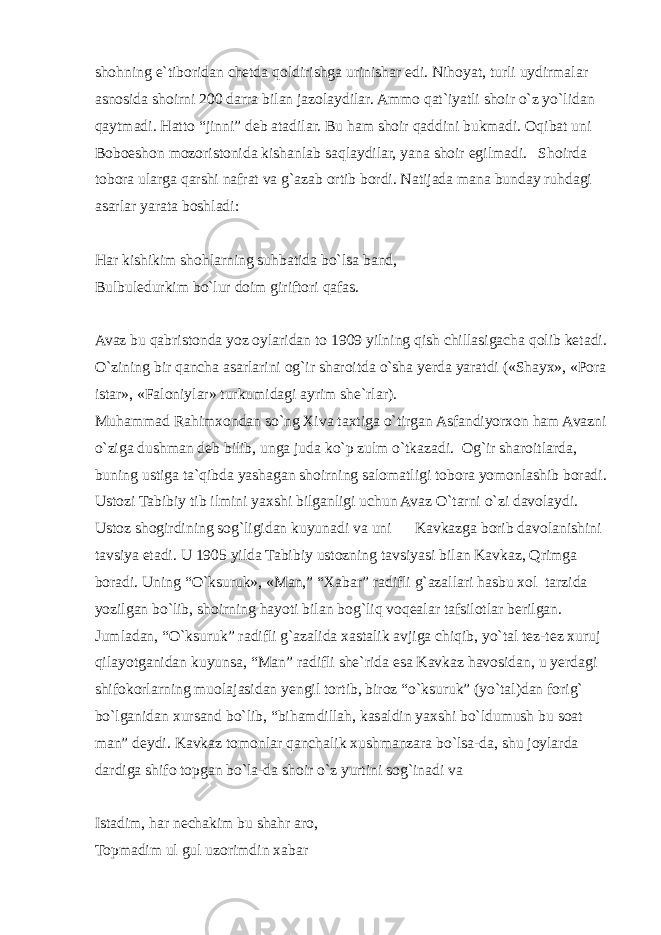 shohning e`tiboridan chetda qoldirishga urinishar edi. Nihoyat, turli uydirmalar asnosida shoirni 200 darra bilan jazolaydilar. Ammo qat`iyatli shoir o`z yo`lidan qaytmadi. Hatto “jinni” deb atadilar. Bu ham shoir qaddini bukmadi. Oqibat uni Boboeshon mozoristonida kishanlab saqlaydilar, yana shoir egilmadi. Shoirda tobora ularga qarshi nafrat va g`azab ortib bordi. Natijada mana bunday ruhdagi asarlar yarata boshladi: Har kishikim shohlarning suhbatida bo`lsa band, Bulbuledurkim bo`lur doim giriftori qafas. Avaz bu qabristonda yoz oylaridan to 1909 yilning qish chillasigacha qolib ketadi. O`zining bir qancha asarlarini og`ir sharoitda o`sha yerda yaratdi («Shayx», «Pora istar», «Faloniylar» turkumidagi ayrim she`rlar). Muhammad Rahimxondan so`ng Xiva taxtiga o`tirgan Asfandiyorxon ham Avazni o`ziga dushman deb bilib, unga juda ko`p zulm o`tkazadi. Og`ir sharoitlarda, buning ustiga ta`qibda yashagan shoirning salomatligi tobora yomonlashib boradi. Ustozi Tabibiy tib ilmini yaxshi bilganligi uchun Avaz O`tarni o`zi davolaydi. Ustoz shogirdining sog`ligidan kuyunadi va uni Kavkazga borib davolanishini tavsiya etadi. U 1905 yilda Tabibiy ustozning tavsiyasi bilan Kavkaz, Qrimga boradi. Uning “O`ksuruk», «Man,” “Xabar” radifli g`azallari hasbu xol tarzida yozilgan bo`lib, shoirning hayoti bilan bog`liq voqealar tafsilotlar berilgan. Jumladan, “O`ksuruk” radifli g`azalida xastalik avjiga chiqib, yo`tal tez-tez xuruj qilayotganidan kuyunsa, “Man” radifli she`rida esa Kavkaz havosidan, u yerdagi shifokorlarning muolajasidan yengil tortib, biroz “o`ksuruk” (yo`tal)dan forig` bo`lganidan xursand bo`lib, “bihamdillah, kasaldin yaxshi bo`ldumush bu soat man” deydi. Kavkaz tomonlar qanchalik xushmanzara bo`lsa-da, shu joylarda dardiga shifo topgan bo`la-da shoir o`z yurtini sog`inadi va Istadim, har nechakim bu shahr aro, Topmadim ul gul uzorimdin xabar 