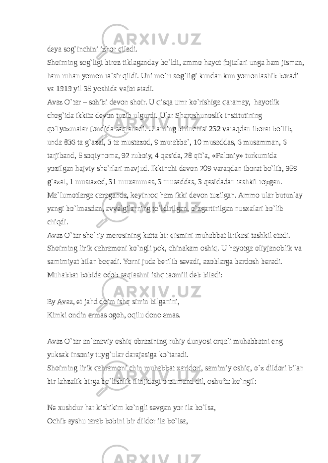 deya sog`inchini izhor qiladi. Shoirning sog`ligi biroz tiklaganday bo`ldi, ammo hayot fojialari unga ham jisman, ham ruhan yomon ta`sir qildi. Uni mo`rt sog`ligi kundan kun yomonlashib boradi va 1919 yil 35 yoshida vafot etadi. Avaz O`tar – sohibi devon shoir. U qisqa umr ko`rishiga qaramay, hayotlik chog`ida ikkita devon tuzib ulgurdi. Ular Sharqshunoslik institutining qo`lyozmalar fondida saqlanadi. Ularning birinchisi 232 varaqdan iborat bo`lib, unda 836 ta g`azal, 3 ta mustazod, 9 murabba`, 10 musaddas, 6 musamman, 6 tarjiband, 5 soqiynoma, 92 ruboiy, 4 qasida, 28 qit`a, «Faloniy» turkumida yozilgan hajviy she`rlari mavjud. Ikkinchi devon 209 varaqdan iborat bo`lib, 959 g`azal, 1 mustazod, 31 muxammas, 3 musaddas, 3 qasidadan tashkil topgan. Ma`lumotlarga qaraganda, keyinroq ham ikki devon tuzilgan. Ammo ular butunlay yangi bo`lmasdan, avvalgilarning to`ldirilgan, o`zgartirilgan nusxalari bo`lib chiqdi. Avaz O`tar she`riy merosining katta bir qismini muhabbat lirikasi tashkil etadi. Shoirning lirik qahramoni ko`ngli pok, chinakam oshiq. U hayotga oliyjanoblik va samimiyat bilan boqadi. Yorni juda berilib sevadi, azoblarga bardosh beradi. Muhabbat bobida odob saqlashni ishq taomili deb biladi: Ey Avaz, et jahd doim ishq sirrin bilganini, Kimki ondin ermas ogoh, oqilu dono emas. Avaz O`tar an`anaviy oshiq obrazining ruhiy dunyosi orqali muhabbatni eng yuksak insoniy tuyg`ular darajasiga ko`taradi. Shoirning lirik qahramoni chin muhabbat xaridori, samimiy oshiq, o`z dildori bilan bir lahzalik birga bo`lishlik ilinjidagi orzumand dil, oshufta ko`ngil: Ne xushdur har kishikim ko`ngli sevgan yor ila bo`lsa, Ochib ayshu tarab bobini bir dildor ila bo`lsa, 