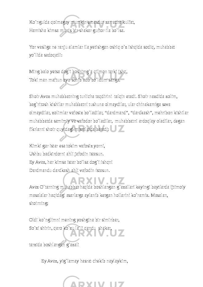 Ko`ngulda qolmagay mumkin emasdur zarracha kulfat, Hamisha kimsa munis bir shakar guftor ila bo`lsa. Yor vasliga ne ranju alamlar ila yetishgan oshiq o`z ishqida sodiq, muhabbat yo`lida sadoqatli: Ming balo yetsa dog`i boshimg`a qilmon tarki ishq, Toki man maftun oyo sohib ado bo`ldum sanga. Shoir Avaz muhabbatning turlicha taqdirini talqin etadi. Shoir nazdida zolim, bag`ritosh kishilar muhabbatni tushuna olmaydilar, ular chinakamiga seva olmaydilar, zolimlar vafosiz bo`ladilar, “dardmand”, “dardkash”, mehribon kishilar muhabbatda samimiy va vafodor bo`ladilar, muhabbatni ardoqlay oladilar, degan fikrlarni shoir quyidagi misralarda beradi: Kimki gar istar esa tokim vafosiz yorni, Ushbu badkirdorni ahli jafodin istasun. Ey Avaz, har kimsa istar bo`lsa dog`i ishqni Dardmandu dardkash ahli vafodin istasun. Avaz O`tarning muhabbat haqida boshlangan g`azallari keyingi baytlarda ijtimoiy masalalar haqidagi asarlarga aylanib ketgan hollarini ko`ramiz. Masalan, shoirning: Oldi ko`nglimni mening yoshgina bir siminbar, So`zi shirin, qaro ko`zu la`li qandu shakar, tarzida boshlangan g`azali Ey Avaz, yig`lamay hasrat chekib naylaykim, 