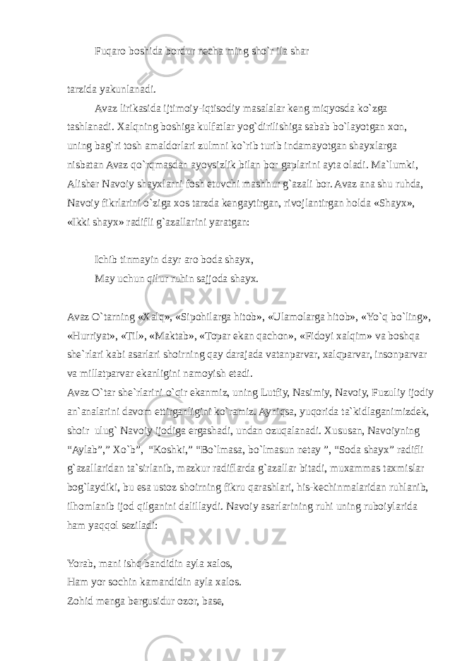 Fuqaro boshida bordur necha ming sho`r ila shar tarzida yakunlanadi. Avaz lirikasida ijtimoiy-iqtisodiy masalalar keng miqyosda ko`zga tashlanadi. Xalqning boshiga kulfatlar yog`dirilishiga sabab bo`layotgan xon, uning bag`ri tosh amaldorlari zulmni ko`rib turib indamayotgan shayxlarga nisbatan Avaz qo`rqmasdan ayovsizlik bilan bor gaplarini ayta oladi. Ma`lumki, Alisher Navoiy shayxlarni fosh etuvchi mashhur g`azali bor. Avaz ana shu ruhda, Navoiy fikrlarini o`ziga xos tarzda kengaytirgan, rivojlantirgan holda «Shayx», «Ikki shayx» radifli g`azallarini yaratgan: Ichib tinmayin dayr aro boda shayx, May uchun qilur ruhin sajjoda shayx. Avaz O`tarning «Xalq», «Sipohilarga hitob», «Ulamolarga hitob», «Yo`q bo`ling», «Hurriyat», «Til», «Maktab», «Topar ekan qachon», «Fidoyi xalqim» va boshqa she`rlari kabi asarlari shoirning qay darajada vatanparvar, xalqparvar, insonparvar va millatparvar ekanligini namoyish etadi. Avaz O`tar she`rlarini o`qir ekanmiz, uning Lutfiy, Nasimiy, Navoiy, Fuzuliy ijodiy an`analarini davom ettirganligini ko`ramiz. Ayniqsa, yuqorida ta`kidlaganimizdek, shoir ulug` Navoiy ijodiga ergashadi, undan ozuqalanadi. Xususan, Navoiyning “Aylab”,” Xo`b”, “Koshki,” “Bo`lmasa, bo`lmasun netay ”, “Soda shayx” radifli g`azallaridan ta`sirlanib, mazkur radiflarda g`azallar bitadi, muxammas taxmislar bog`laydiki, bu esa ustoz shoirning fikru qarashlari, his-kechinmalaridan ruhlanib, ilhomlanib ijod qilganini dalillaydi. Navoiy asarlarining ruhi uning ruboiylarida ham yaqqol seziladi: Yorab, mani ishq bandidin ayla xalos, Ham yor sochin kamandidin ayla xalos. Zohid menga bergusidur ozor, base, 