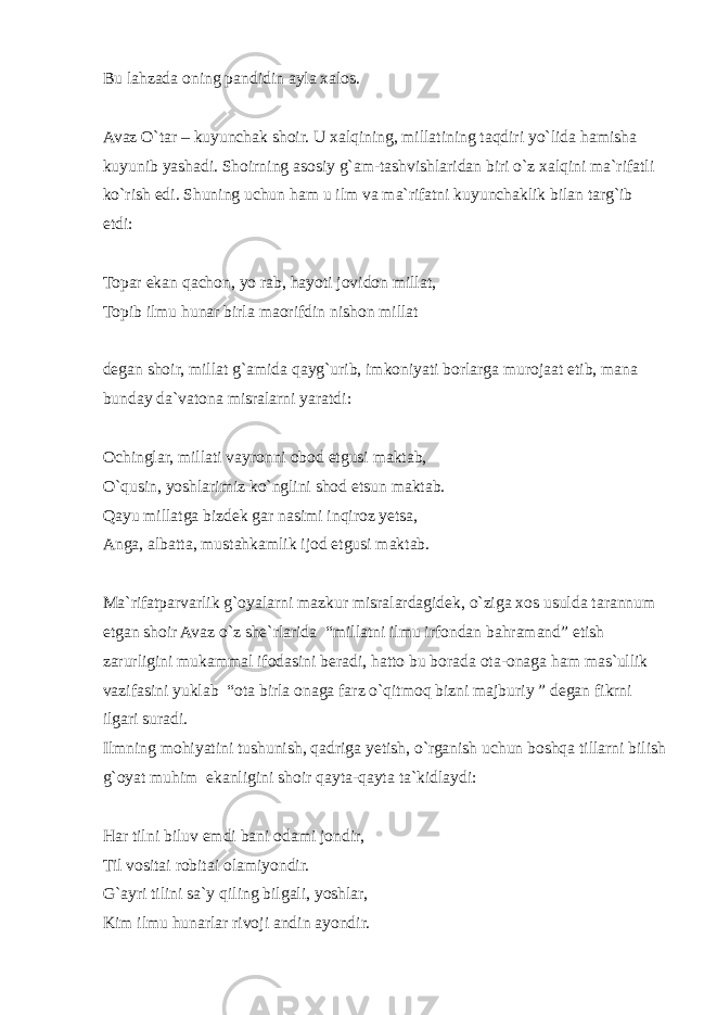 Bu lahzada oning pandidin ayla xalos. Avaz O`tar – kuyunchak shoir. U xalqining, millatining taqdiri yo`lida hamisha kuyunib yashadi. Shoirning asosiy g`am-tashvishlaridan biri o`z xalqini ma`rifatli ko`rish edi. Shuning uchun ham u ilm va ma`rifatni kuyunchaklik bilan targ`ib etdi: Topar ekan qachon, yo rab, hayoti jovidon millat, Topib ilmu hunar birla maorifdin nishon millat degan shoir, millat g`amida qayg`urib, imkoniyati borlarga murojaat etib, mana bunday da`vatona misralarni yaratdi: Ochinglar, millati vayronni obod etgusi maktab, O`qusin, yoshlarimiz ko`nglini shod etsun maktab. Qayu millatga bizdek gar nasimi inqiroz yetsa, Anga, albatta, mustahkamlik ijod etgusi maktab. Ma`rifatparvarlik g`oyalarni mazkur misralardagidek, o`ziga xos usulda tarannum etgan shoir Avaz o`z she`rlarida “millatni ilmu irfondan bahramand” etish zarurligini mukammal ifodasini beradi, hatto bu borada ota-onaga ham mas`ullik vazifasini yuklab “ota birla onaga farz o`qitmoq bizni majburiy ” degan fikrni ilgari suradi. Ilmning mohiyatini tushunish, qadriga yetish, o`rganish uchun boshqa tillarni bilish g`oyat muhim ekanligini shoir qayta-qayta ta`kidlaydi: Har tilni biluv emdi bani odami jondir, Til vositai robitai olamiyondir. G`ayri tilini sa`y qiling bilgali, yoshlar, Kim ilmu hunarlar rivoji andin ayondir. 