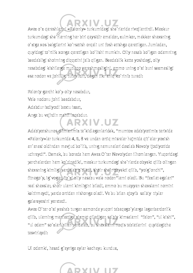 Avaz o`z qarashlarini «Faloniy» turkumidagi she`rlarida rivojlantirdi. Mazkur turkumdagi she`rlarning har biri qaysidir amaldor, zulmkor, makkor shaxsning o`ziga xos belgilarini ko`rsatish orqali uni fosh etishga qaratilgan. Jumladan, quyidagi to`rtlik xonga qaratilgan bo`lishi mumkin. Oliy nasab bo`lgan odamning beadabligi shoirning diqqatini jalb qilgan. Beadablik katta yoshdagi, oliy nasabdagi kishilarga mutlaqo yarashmasligini, ammo uning o`zi buni sezmasligi esa nodon va johilligi tufaylidir, degan fikr aniq ko`rinib turadi: Faloniy garchi ko`p oliy nasabdur, Vale nodonu johil beadabdur, Adabdur izdiyodi baxtu izzat, Anga bu vajhdin mahfi laqabdur. Adabiyotshunos olimlarimiz ta`kidlaganlaridek, “mumtoz adabiyotimiz tarixida «Faloniy»lar turkumida 4, 6, 8 va undan ortiq misralar hajmida qit`alar yozish an`anasi oldindan mavjud bo`lib, uning namunalari dastlab Navoiy ijodiyotida uchraydi”. Demak, bu borada ham Avaz O`tar Navoiydan ilhomlangan. Yuqoridagi parchalardan ham ko`rinadiki, mazkur turkumdagi she`rlarda obyekt qilib olingan shaxsning kimligi pardalab o`tiladi, shoir she`r obyekti qilib, “yolg`onchi”, fitnago`y, ig`vogar, “o`zi oliy nasabu vale nodon”larni oladi. Bu “fazilat egalari” real shaxslar, shoir ularni kimligini biladi, ammo bu muayyan shaxslarni nomini keltirmaydi, parda ortidan nishonga oladi. Va bu bilan ajoyib salbiy tiplar galereyasini yaratadi. Avaz O`tar o`zi yashab turgan zamonda yuqori tabaqago`ylarga laganbardorlik qilib, ularning manfaatiga xizmat qiladigan salbiy kimsalarni “falon”, “ul kishi”, “ul odam” so`zlari bilan pardalab, bu shaxslarni noqis tabiatlarini quyidagicha tasvirlaydi: Ul odamki, hasad g`ayriga aylar kechayu kunduz, 