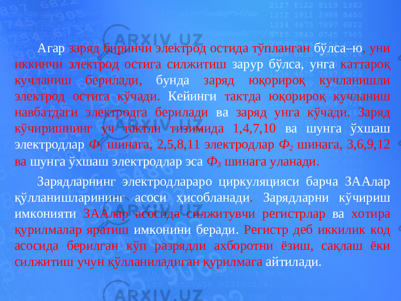 Агар заряд биринчи электрод остида тўпланган бўлса–ю , уни иккинчи электрод остига силжитиш зарур бўлса, унга каттароқ кучланиш берилади, бунда заряд юқорироқ кучланишли электрод остига кўчади. Кейинги тактда юқорироқ кучланиш навбатдаги электродга берилади ва заряд унга кўчади. Заряд кўчиришнинг уч тактли тизимида 1,4,7,10 ва шунга ўхшаш электродлар Ф 1 шинага, 2,5,8,11 электродлар Ф 2 шинага, 3,6,9,12 ва шунга ўхшаш электродлар эса Ф 3 шинага уланади. Зарядларнинг электродлараро циркуляцияси барча ЗААлар қўлланишларининг асоси ҳисобланади . Зарядларни кўчириш имконияти ЗААлар асосида силжитувчи регистрлар ва хотира қурилмалар яратиш имконини беради. Регистр деб иккилик код асосида берилган кўп разрядли ахборотни ёзиш, сақлаш ёки силжитиш учун қўлланиладиган қурилмага айтилади. 