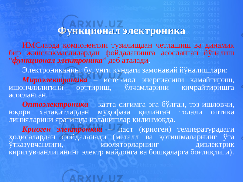 Функционал электроникаФункционал электроника ИМСларда компонентли тузилишдан четлашиш ва динамик бир жинсликмаслилардан фойдаланишга асосланган йўналиш “ функционал электроника ” деб аталади . Электрониканинг бугунги кундаги замонавий йўналишлари: Мироэлектроника – истеъмол энергиясини камайтириш, ишончлилигини орттириш, ўлчамларини кичрайтиришга асосланган. Оптоэлектроника – катта сиғимга эга бўлган, тэз ишловчи, юқори халақитлардан муҳофаза қилинган толали оптика линияларини яратишда изланишлар қилинмоқда. Криоген электронкиа – паст (криоген) температурадаги ҳодисалардан фойдаланади (металл ва қотишмаларнинг ўта ўтказувчанлиги, изоляторларнинг диэлектрик киритувчанлигининг электр майдонга ва бошқаларга боғлиқлиги). 