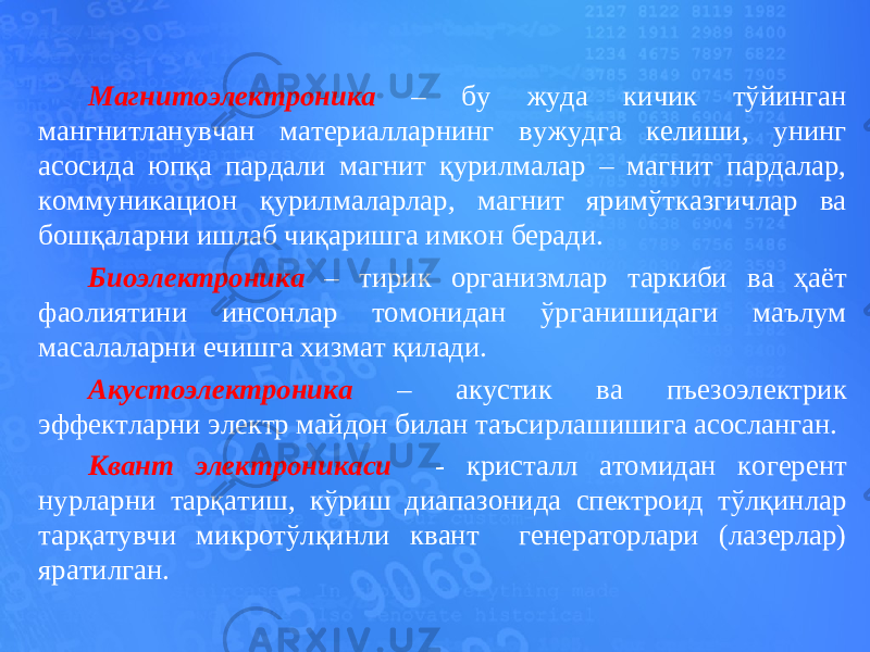 Магнитоэлектроника – бу жуда кичик тўйинган мангнитланувчан материалларнинг вужудга келиши, унинг асосида юпқа пардали магнит қурилмалар – магнит пардалар, коммуникацион қурилмаларлар, магнит яримўтказгичлар ва бошқаларни ишлаб чиқаришга имкон беради. Биоэлектроника – тирик организмлар таркиби ва ҳаёт фаолиятини инсонлар томонидан ўрганишидаги маълум масалаларни ечишга хизмат қилади. Акустоэлектроника – акустик ва пъезоэлектрик эффектларни электр майдон билан таъсирлашишига асосланган. Квант электроникаси - кристалл атомидан когерент нурларни тарқатиш, кўриш диапазонида спектроид тўлқинлар тарқатувчи микротўлқинли квант генераторлари (лазерлар) яратилган. 