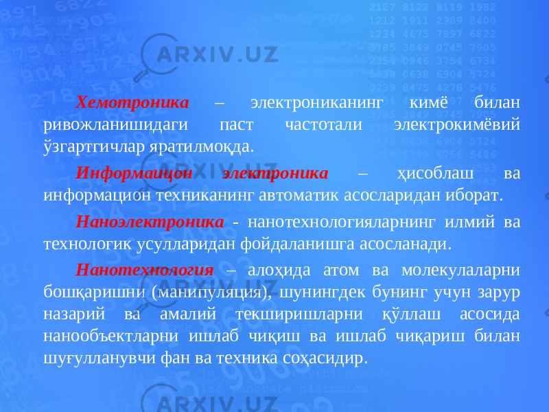 Хемотроника – электрониканинг кимё билан ривожланишидаги паст частотали электрокимёвий ўзгартгичлар яратилмоқда. Информаицон электроника – ҳисоблаш ва информацион техниканинг автоматик асосларидан иборат. Наноэлектроника - нанотехнологияларнинг илмий ва технологик усулларидан фойдаланишга асосланади. Нанотехнология – алоҳида атом ва молекулаларни бошқаришни (манипуляция), шунингдек бунинг учун зарур назарий ва амалий текширишларни қўллаш асосида нанообъектларни ишлаб чиқиш ва ишлаб чиқариш билан шуғулланувчи фан ва техника соҳасидир. 