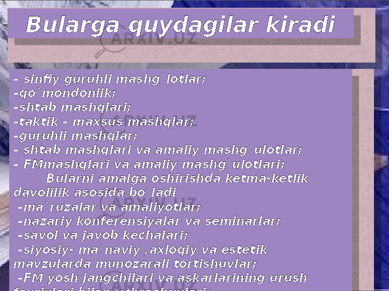 Bularga quydagilar kiradi – sinfiy guruhli mashg`lotlar; – qo`mondonlik; – shtab mashqlari; – taktik – maxsus mashqlar; – guruhli mashqlar; – shtab mashqlari va amaliy mashg`ulotlar; – FMmashqlari va amaliy mashg`ulotlari; Bularni amalga oshirishda ketma-ketlik davolilik asosida bo`ladi – ma`ruzalar va amaliyotlar; – nazariy konferensiyalar va seminarlar; – savol va javob kechalari; – siyosiy- ma`naviy ,axloqiy va estetik mavzularda munozarali tortishuvlar; – FM yosh jangchilari va askarlarining urush faxriylari bilan uchrashuvlari; 3805 32 0F10 32 09 32 0F 32 18 32 16 32 0F0D 32 08 07 38 11 07 0C 07 1F 07 0F02 07 0F10 0C 07 08 0E02 