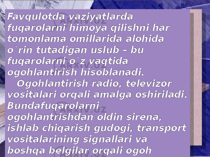 Favqulotda vaziyatlarda fuqarolarni himoya qilishni har tomonlama omillarida alohida o`rin tutadigan uslub – bu fuqarolarni o`z vaqtida ogohlantirish hisoblanadi. Ogohlantirish radio, televizor vositalari orqali amalga oshiriladi. Bundafuqarolarni ogohlantrishdan oldin sirena, ishlab chiqarish gudogi, transport vositalarining signallari va boshqa belgilar orqali ogoh etiladi. Ya`ni bu belgilar <DIQQAT HAMMAGA!> degan ma`noni anglatadi. 08 0E 18 0B2D 0E 0B160B0D 07 24 03 38 0B160B0D 10 03 1A 1B18 3E 0C 